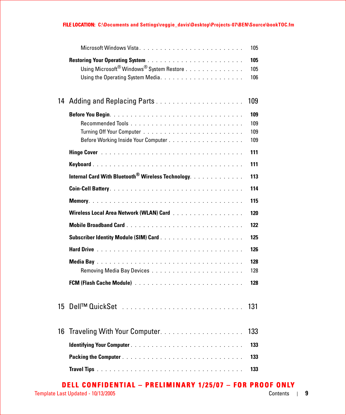 Template Last Updated - 10/13/2005 Contents 9FILE LOCATION:  C:\Documents and Settings\reggie_davis\Desktop\Projects-07\BEN\Source\bookTOC.fmDELL CONFIDENTIAL – PRELIMINARY 1/25/07 – FOR PROOF ONLYMicrosoft Windows Vista . . . . . . . . . . . . . . . . . . . . . . . . .   105Restoring Your Operating System . . . . . . . . . . . . . . . . . . . . . . .   105Using Microsoft® Windows® System Restore . . . . . . . . . . . . . .   105Using the Operating System Media. . . . . . . . . . . . . . . . . . . .   10614 Adding and Replacing Parts . . . . . . . . . . . . . . . . . . . . .  109Before You Begin. . . . . . . . . . . . . . . . . . . . . . . . . . . . . . . .   109Recommended Tools . . . . . . . . . . . . . . . . . . . . . . . . . . .   109Turning Off Your Computer  . . . . . . . . . . . . . . . . . . . . . . . .   109Before Working Inside Your Computer . . . . . . . . . . . . . . . . . .   109Hinge Cover  . . . . . . . . . . . . . . . . . . . . . . . . . . . . . . . . . .   111Keyboard . . . . . . . . . . . . . . . . . . . . . . . . . . . . . . . . . . . .   111Internal Card With Bluetooth® Wireless Technology. . . . . . . . . . . . .   113Coin-Cell Battery . . . . . . . . . . . . . . . . . . . . . . . . . . . . . . . .   114Memory. . . . . . . . . . . . . . . . . . . . . . . . . . . . . . . . . . . . .   115Wireless Local Area Network (WLAN) Card  . . . . . . . . . . . . . . . . .   120Mobile Broadband Card . . . . . . . . . . . . . . . . . . . . . . . . . . . .   122Subscriber Identity Module (SIM) Card . . . . . . . . . . . . . . . . . . . .   125Hard Drive  . . . . . . . . . . . . . . . . . . . . . . . . . . . . . . . . . . .   126Media Bay . . . . . . . . . . . . . . . . . . . . . . . . . . . . . . . . . . .   128Removing Media Bay Devices . . . . . . . . . . . . . . . . . . . . . .   128FCM (Flash Cache Module)  . . . . . . . . . . . . . . . . . . . . . . . . . .   12815 Dell™ QuickSet   . . . . . . . . . . . . . . . . . . . . . . . . . . . . .  13116 Traveling With Your Computer. . . . . . . . . . . . . . . . . . . .  133Identifying Your Computer . . . . . . . . . . . . . . . . . . . . . . . . . . .   133Packing the Computer . . . . . . . . . . . . . . . . . . . . . . . . . . . . .   133Travel Tips . . . . . . . . . . . . . . . . . . . . . . . . . . . . . . . . . . .   133