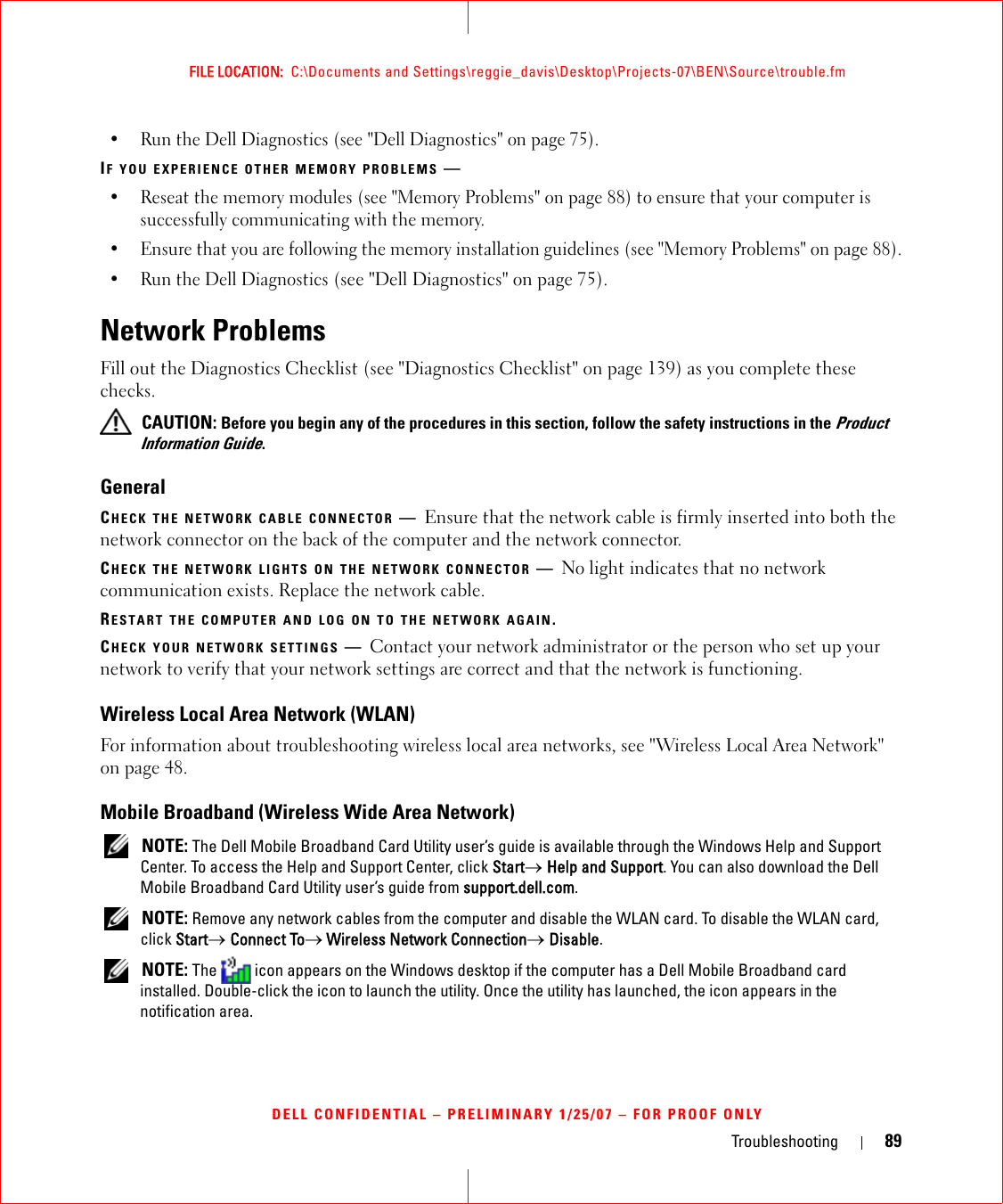 Troubleshooting 89FILE LOCATION:  C:\Documents and Settings\reggie_davis\Desktop\Projects-07\BEN\Source\trouble.fmDELL CONFIDENTIAL – PRELIMINARY 1/25/07 – FOR PROOF ONLY• Run the Dell Diagnostics (see &quot;Dell Diagnostics&quot; on page 75).IF YOU EXPERIENCE OTHER MEMORY PROBLEMS —• Reseat the memory modules (see &quot;Memory Problems&quot; on page 88) to ensure that your computer is successfully communicating with the memory.• Ensure that you are following the memory installation guidelines (see &quot;Memory Problems&quot; on page 88).• Run the Dell Diagnostics (see &quot;Dell Diagnostics&quot; on page 75).Network ProblemsFill out the Diagnostics Checklist (see &quot;Diagnostics Checklist&quot; on page 139) as you complete these checks. CAUTION: Before you begin any of the procedures in this section, follow the safety instructions in the Product Information Guide.GeneralCHECK THE NETWORK CABLE CONNECTOR —Ensure that the network cable is firmly inserted into both the network connector on the back of the computer and the network connector.CHECK THE NETWORK LIGHTS ON THE NETWORK CONNECTOR —No light indicates that no network communication exists. Replace the network cable.RESTART THE COMPUTER AND LOG ON TO THE NETWORK AGAIN.CHECK YOUR NETWORK SETTINGS —Contact your network administrator or the person who set up your network to verify that your network settings are correct and that the network is functioning. Wireless Local Area Network (WLAN)For information about troubleshooting wireless local area networks, see &quot;Wireless Local Area Network&quot; on page 48.Mobile Broadband (Wireless Wide Area Network) NOTE: The Dell Mobile Broadband Card Utility user’s guide is available through the Windows Help and Support Center. To access the Help and Support Center, click Start→ Help and Support. You can also download the Dell Mobile Broadband Card Utility user’s guide from support.dell.com. NOTE: Remove any network cables from the computer and disable the WLAN card. To disable the WLAN card, click Start→ Connect To→ Wireless Network Connection→ Disable. NOTE: The   icon appears on the Windows desktop if the computer has a Dell Mobile Broadband card installed. Double-click the icon to launch the utility. Once the utility has launched, the icon appears in the notification area.