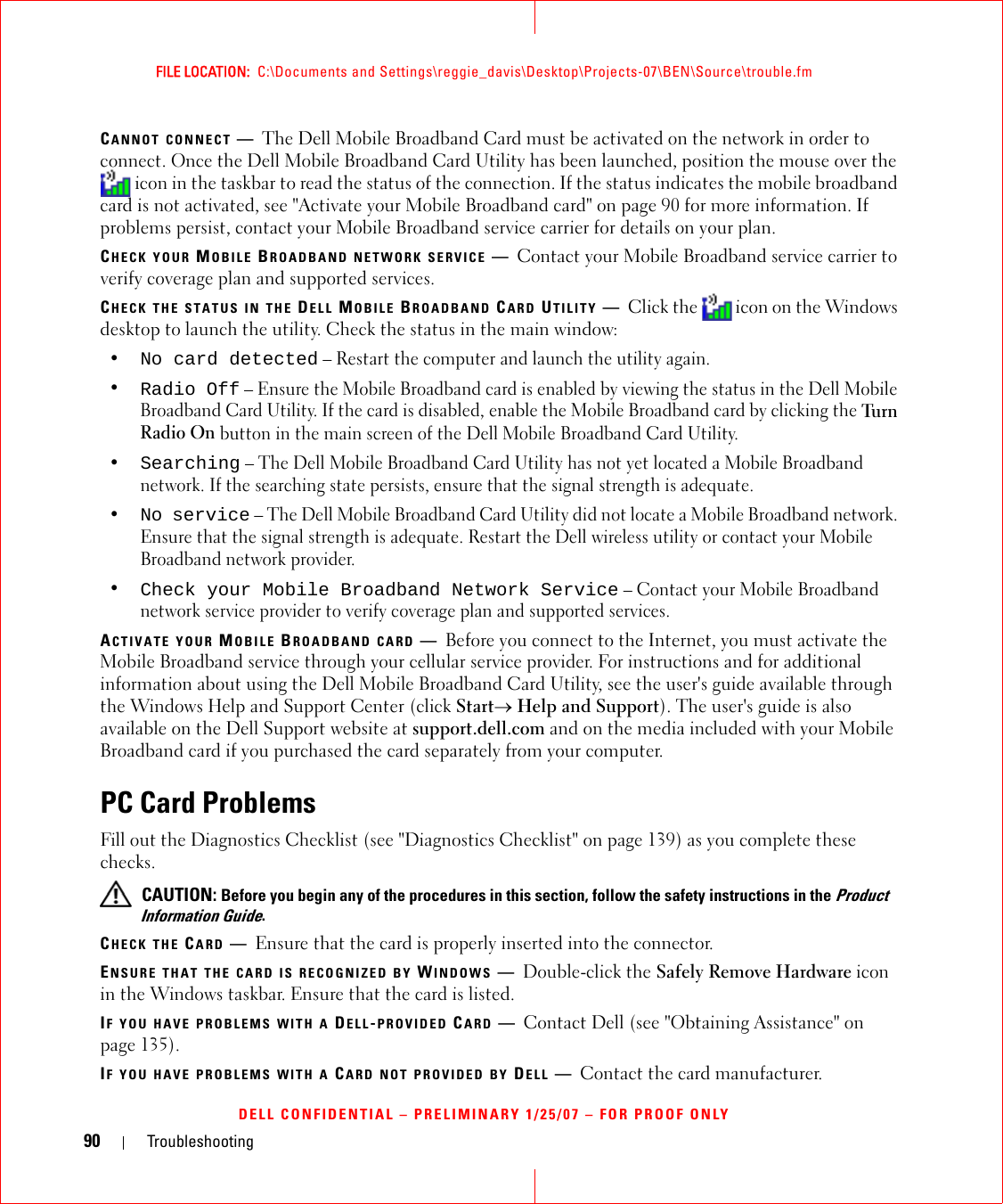 90 TroubleshootingFILE LOCATION:  C:\Documents and Settings\reggie_davis\Desktop\Projects-07\BEN\Source\trouble.fmDELL CONFIDENTIAL – PRELIMINARY 1/25/07 – FOR PROOF ONLYCANNOT CONNECT —The Dell Mobile Broadband Card must be activated on the network in order to connect. Once the Dell Mobile Broadband Card Utility has been launched, position the mouse over the  icon in the taskbar to read the status of the connection. If the status indicates the mobile broadband card is not activated, see &quot;Activate your Mobile Broadband card&quot; on page 90 for more information. If problems persist, contact your Mobile Broadband service carrier for details on your plan.CHECK YOUR MOBILE BROADBAND NETWORK SERVICE —Contact your Mobile Broadband service carrier to verify coverage plan and supported services.CHECK THE STATUS IN THE DELL MOBILE BROADBAND CARD UTILITY —Click the   icon on the Windows desktop to launch the utility. Check the status in the main window:•No card detected – Restart the computer and launch the utility again. •Radio Off – Ensure the Mobile Broadband card is enabled by viewing the status in the Dell Mobile Broadband Card Utility. If the card is disabled, enable the Mobile Broadband card by clicking the Tu rn  Radio On button in the main screen of the Dell Mobile Broadband Card Utility.•Searching – The Dell Mobile Broadband Card Utility has not yet located a Mobile Broadband network. If the searching state persists, ensure that the signal strength is adequate.•No service – The Dell Mobile Broadband Card Utility did not locate a Mobile Broadband network. Ensure that the signal strength is adequate. Restart the Dell wireless utility or contact your Mobile Broadband network provider.•Check your Mobile Broadband Network Service – Contact your Mobile Broadband network service provider to verify coverage plan and supported services.ACTIVATE YOUR MOBILE BROADBAND CARD —Before you connect to the Internet, you must activate the Mobile Broadband service through your cellular service provider. For instructions and for additional information about using the Dell Mobile Broadband Card Utility, see the user&apos;s guide available through the Windows Help and Support Center (click Start→ Help and Support). The user&apos;s guide is also available on the Dell Support website at support.dell.com and on the media included with your Mobile Broadband card if you purchased the card separately from your computer.PC Card ProblemsFill out the Diagnostics Checklist (see &quot;Diagnostics Checklist&quot; on page 139) as you complete these checks. CAUTION: Before you begin any of the procedures in this section, follow the safety instructions in the Product Information Guide.CHECK THE CARD —Ensure that the card is properly inserted into the connector.ENSURE THAT THE CARD IS RECOGNIZED BY WINDOWS —Double-click the Safely Remove Hardware icon in the Windows taskbar. Ensure that the card is listed.IF YOU HAVE PROBLEMS WITH A DELL-PROVIDED CARD —Contact Dell (see &quot;Obtaining Assistance&quot; on page 135).IF YOU HAVE PROBLEMS WITH A CARD NOT PROVIDED BY DELL —Contact the card manufacturer.