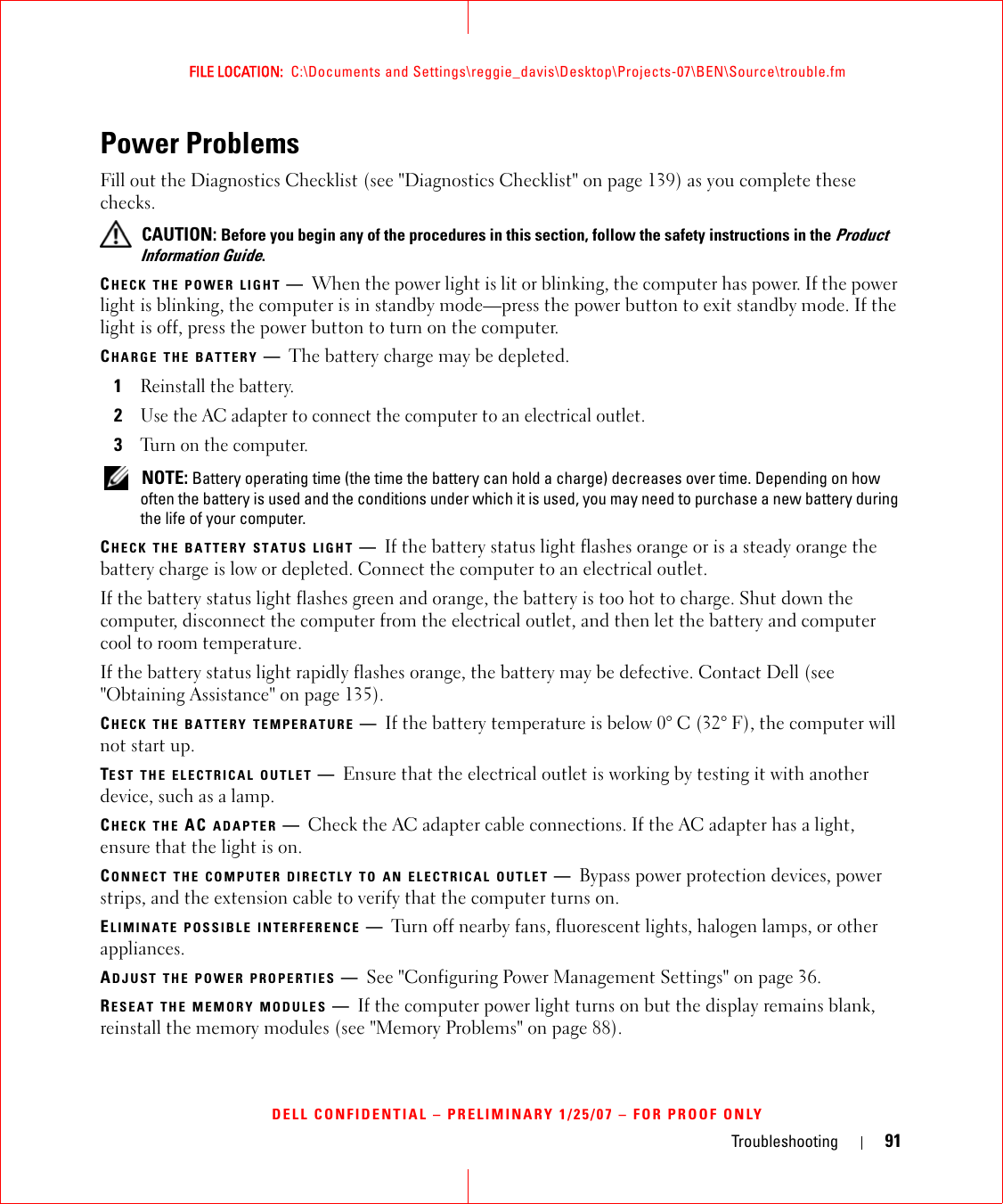 Troubleshooting 91FILE LOCATION:  C:\Documents and Settings\reggie_davis\Desktop\Projects-07\BEN\Source\trouble.fmDELL CONFIDENTIAL – PRELIMINARY 1/25/07 – FOR PROOF ONLYPower ProblemsFill out the Diagnostics Checklist (see &quot;Diagnostics Checklist&quot; on page 139) as you complete these checks. CAUTION: Before you begin any of the procedures in this section, follow the safety instructions in the Product Information Guide.CHECK THE POWER LIGHT —When the power light is lit or blinking, the computer has power. If the power light is blinking, the computer is in standby mode—press the power button to exit standby mode. If the light is off, press the power button to turn on the computer.CHARGE THE BATTERY —The battery charge may be depleted.1Reinstall the battery.2Use the AC adapter to connect the computer to an electrical outlet.3Turn on the computer. NOTE: Battery operating time (the time the battery can hold a charge) decreases over time. Depending on how often the battery is used and the conditions under which it is used, you may need to purchase a new battery during the life of your computer.CHECK THE BATTERY STATUS LIGHT —If the battery status light flashes orange or is a steady orange the battery charge is low or depleted. Connect the computer to an electrical outlet.If the battery status light flashes green and orange, the battery is too hot to charge. Shut down the computer, disconnect the computer from the electrical outlet, and then let the battery and computer cool to room temperature.If the battery status light rapidly flashes orange, the battery may be defective. Contact Dell (see &quot;Obtaining Assistance&quot; on page 135).CHECK THE BATTERY TEMPERATURE —If the battery temperature is below 0° C (32° F), the computer will not start up.TEST THE ELECTRICAL OUTLET —Ensure that the electrical outlet is working by testing it with another device, such as a lamp.CHECK THE AC ADAPTER —Check the AC adapter cable connections. If the AC adapter has a light, ensure that the light is on.CONNECT THE COMPUTER DIRECTLY TO AN ELECTRICAL OUTLET —Bypass power protection devices, power strips, and the extension cable to verify that the computer turns on.ELIMINATE POSSIBLE INTERFERENCE —Turn off nearby fans, fluorescent lights, halogen lamps, or other appliances.ADJUST THE POWER PROPERTIES —See &quot;Configuring Power Management Settings&quot; on page 36.RESEAT THE MEMORY MODULES —If the computer power light turns on but the display remains blank, reinstall the memory modules (see &quot;Memory Problems&quot; on page 88).