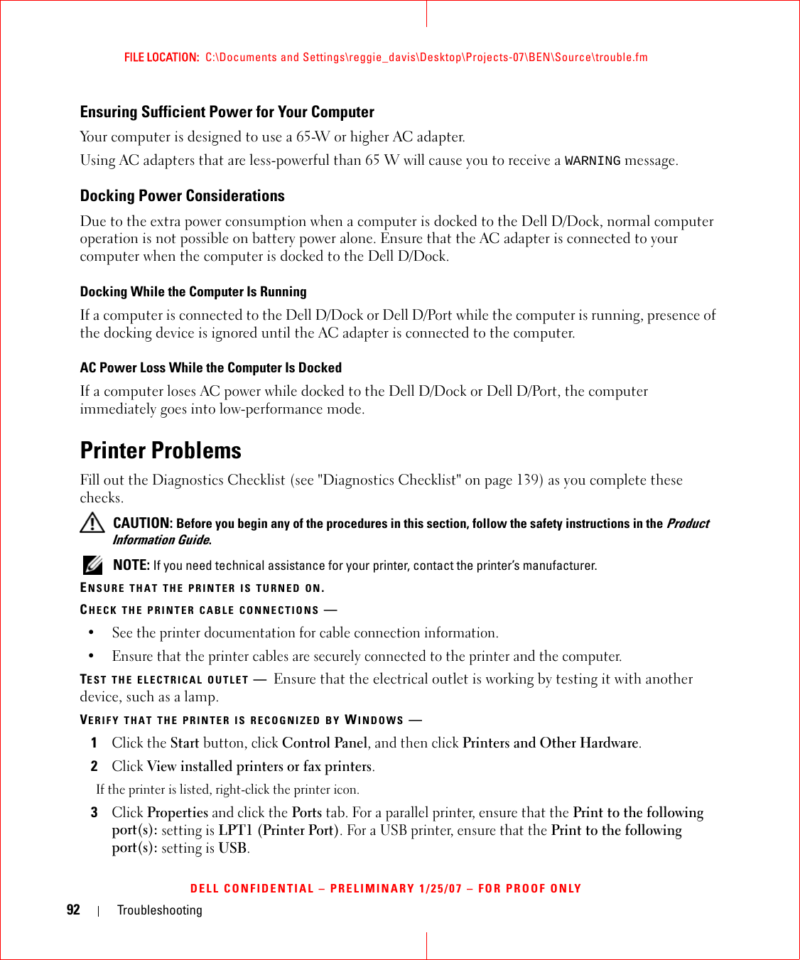 92 TroubleshootingFILE LOCATION:  C:\Documents and Settings\reggie_davis\Desktop\Projects-07\BEN\Source\trouble.fmDELL CONFIDENTIAL – PRELIMINARY 1/25/07 – FOR PROOF ONLYEnsuring Sufficient Power for Your ComputerYour computer is designed to use a 65-W or higher AC adapter.Using AC adapters that are less-powerful than 65 W will cause you to receive a WARNING message.Docking Power ConsiderationsDue to the extra power consumption when a computer is docked to the Dell D/Dock, normal computer operation is not possible on battery power alone. Ensure that the AC adapter is connected to your computer when the computer is docked to the Dell D/Dock.Docking While the Computer Is RunningIf a computer is connected to the Dell D/Dock or Dell D/Port while the computer is running, presence of the docking device is ignored until the AC adapter is connected to the computer.AC Power Loss While the Computer Is DockedIf a computer loses AC power while docked to the Dell D/Dock or Dell D/Port, the computer immediately goes into low-performance mode.Printer ProblemsFill out the Diagnostics Checklist (see &quot;Diagnostics Checklist&quot; on page 139) as you complete these checks. CAUTION: Before you begin any of the procedures in this section, follow the safety instructions in the Product Information Guide. NOTE: If you need technical assistance for your printer, contact the printer’s manufacturer.ENSURE THAT THE PRINTER IS TURNED ON.CHECK THE PRINTER CABLE CONNECTIONS —• See the printer documentation for cable connection information.• Ensure that the printer cables are securely connected to the printer and the computer.TEST THE ELECTRICAL OUTLET —Ensure that the electrical outlet is working by testing it with another device, such as a lamp.VERIFY THAT THE PRINTER IS RECOGNIZED BY WINDOWS —1Click the Start button, click Control Panel, and then click Printers and Other Hardware.2Click View installed printers or fax printers.If the printer is listed, right-click the printer icon.3Click Properties and click the Ports tab. For a parallel printer, ensure that the Print to the following port(s): setting is LPT1 (Printer Port). For a USB printer, ensure that the Print to the following port(s): setting is USB.