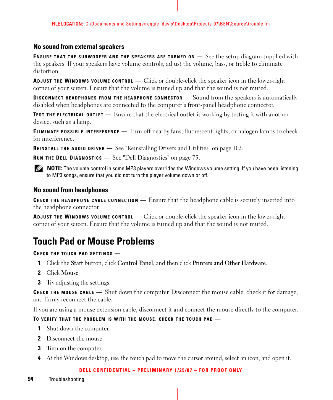 94 TroubleshootingFILE LOCATION:  C:\Documents and Settings\reggie_davis\Desktop\Projects-07\BEN\Source\trouble.fmDELL CONFIDENTIAL – PRELIMINARY 1/25/07 – FOR PROOF ONLYNo sound from external speakersENSURE THAT THE SUBWOOFER AND THE SPEAKERS ARE TURNED ON —See the setup diagram supplied with the speakers. If your speakers have volume controls, adjust the volume, bass, or treble to eliminate distortion.ADJUST THE WINDOWS VOLUME CONTROL —Click or double-click the speaker icon in the lower-right corner of your screen. Ensure that the volume is turned up and that the sound is not muted.DISCONNECT HEADPHONES FROM THE HEADPHONE CONNECTOR —Sound from the speakers is automatically disabled when headphones are connected to the computer’s front-panel headphone connector.TEST THE ELECTRICAL OUTLET —Ensure that the electrical outlet is working by testing it with another device, such as a lamp.ELIMINATE POSSIBLE INTERFERENCE —Turn off nearby fans, fluorescent lights, or halogen lamps to check for interference.REINSTALL THE AUDIO DRIVER —See &quot;Reinstalling Drivers and Utilities&quot; on page 102. RUN THE DELL DIAGNOSTICS —See &quot;Dell Diagnostics&quot; on page 75. NOTE: The volume control in some MP3 players overrides the Windows volume setting. If you have been listening to MP3 songs, ensure that you did not turn the player volume down or off.No sound from headphonesCHECK THE HEADPHONE CABLE CONNECTION —Ensure that the headphone cable is securely inserted into the headphone connector.ADJUST THE WINDOWS VOLUME CONTROL —Click or double-click the speaker icon in the lower-right corner of your screen. Ensure that the volume is turned up and that the sound is not muted.Touch Pad or Mouse ProblemsCHECK THE TOUCH PAD SETTINGS —1Click the Start button, click Control Panel, and then click Printers and Other Hardware.2Click Mouse.3Try adjusting the settings.CHECK THE MOUSE CABLE —Shut down the computer. Disconnect the mouse cable, check it for damage, and firmly reconnect the cable.If you are using a mouse extension cable, disconnect it and connect the mouse directly to the computer.TO VERIFY THAT THE PROBLEM IS WITH THE MOUSE, CHECK THE TOUCH PAD —1Shut down the computer.2Disconnect the mouse.3Turn on the computer. 4At the Windows desktop, use the touch pad to move the cursor around, select an icon, and open it.