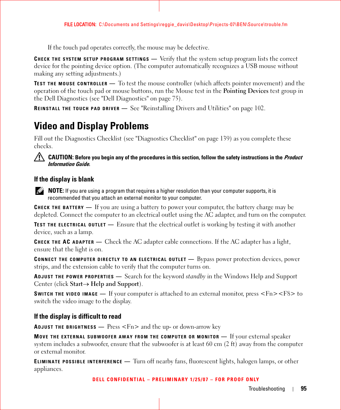 Troubleshooting 95FILE LOCATION:  C:\Documents and Settings\reggie_davis\Desktop\Projects-07\BEN\Source\trouble.fmDELL CONFIDENTIAL – PRELIMINARY 1/25/07 – FOR PROOF ONLYIf the touch pad operates correctly, the mouse may be defective.CHECK THE SYSTEM SETUP PROGRAM SETTINGS —Verify that the system setup program lists the correct device for the pointing device option. (The computer automatically recognizes a USB mouse without making any setting adjustments.)TEST THE MOUSE CONTROLLER —To test the mouse controller (which affects pointer movement) and the operation of the touch pad or mouse buttons, run the Mouse test in the Pointing Devices test group in the Dell Diagnostics (see &quot;Dell Diagnostics&quot; on page 75).REINSTALL THE TOUCH PAD DRIVER —See &quot;Reinstalling Drivers and Utilities&quot; on page 102.Video and Display ProblemsFill out the Diagnostics Checklist (see &quot;Diagnostics Checklist&quot; on page 139) as you complete these checks. CAUTION: Before you begin any of the procedures in this section, follow the safety instructions in the Product Information Guide.If the display is blank NOTE: If you are using a program that requires a higher resolution than your computer supports, it is recommended that you attach an external monitor to your computer.CHECK THE BATTERY —If you are using a battery to power your computer, the battery charge may be depleted. Connect the computer to an electrical outlet using the AC adapter, and turn on the computer.TEST THE ELECTRICAL OUTLET —Ensure that the electrical outlet is working by testing it with another device, such as a lamp.CHECK THE AC ADAPTER —Check the AC adapter cable connections. If the AC adapter has a light, ensure that the light is on.CONNECT THE COMPUTER DIRECTLY TO AN ELECTRICAL OUTLET —Bypass power protection devices, power strips, and the extension cable to verify that the computer turns on.ADJUST THE POWER PROPERTIES —Search for the keyword standby in the Windows Help and Support Center (click Start→ Help and Support).SWITCH THE VIDEO IMAGE —If your computer is attached to an external monitor, press &lt;Fn&gt;&lt;F8&gt; to switch the video image to the display.If the display is difficult to readADJUST THE BRIGHTNESS —Press &lt;Fn&gt; and the up- or down-arrow keyMOVE THE EXTERNAL SUBWOOFER AWAY FROM THE COMPUTER OR MONITOR —If your external speaker system includes a subwoofer, ensure that the subwoofer is at least 60 cm (2 ft) away from the computer or external monitor.ELIMINATE POSSIBLE INTERFERENCE —Turn off nearby fans, fluorescent lights, halogen lamps, or other appliances.