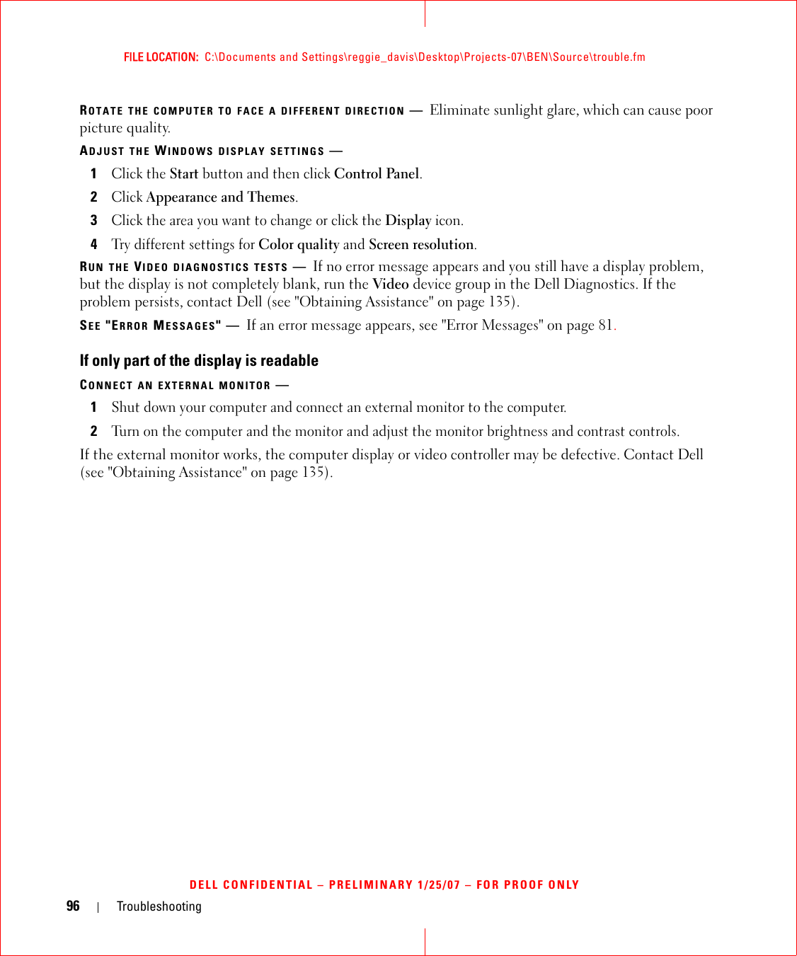 96 TroubleshootingFILE LOCATION:  C:\Documents and Settings\reggie_davis\Desktop\Projects-07\BEN\Source\trouble.fmDELL CONFIDENTIAL – PRELIMINARY 1/25/07 – FOR PROOF ONLYROTATE THE COMPUTER TO FACE A DIFFERENT DIRECTION —Eliminate sunlight glare, which can cause poor picture quality.ADJUST THE WINDOWS DISPLAY SETTINGS —1Click the Start button and then click Control Panel.2Click Appearance and Themes.3Click the area you want to change or click the Display icon.4Try different settings for Color quality and Screen resolution.RUN THE VIDEO DIAGNOSTICS TESTS —If no error message appears and you still have a display problem, but the display is not completely blank, run the Video device group in the Dell Diagnostics. If the problem persists, contact Dell (see &quot;Obtaining Assistance&quot; on page 135).SEE &quot;ERROR MESSAGES&quot;—If an error message appears, see &quot;Error Messages&quot; on page 81.If only part of the display is readableCONNECT AN EXTERNAL MONITOR —1Shut down your computer and connect an external monitor to the computer.2Turn on the computer and the monitor and adjust the monitor brightness and contrast controls.If the external monitor works, the computer display or video controller may be defective. Contact Dell (see &quot;Obtaining Assistance&quot; on page 135).