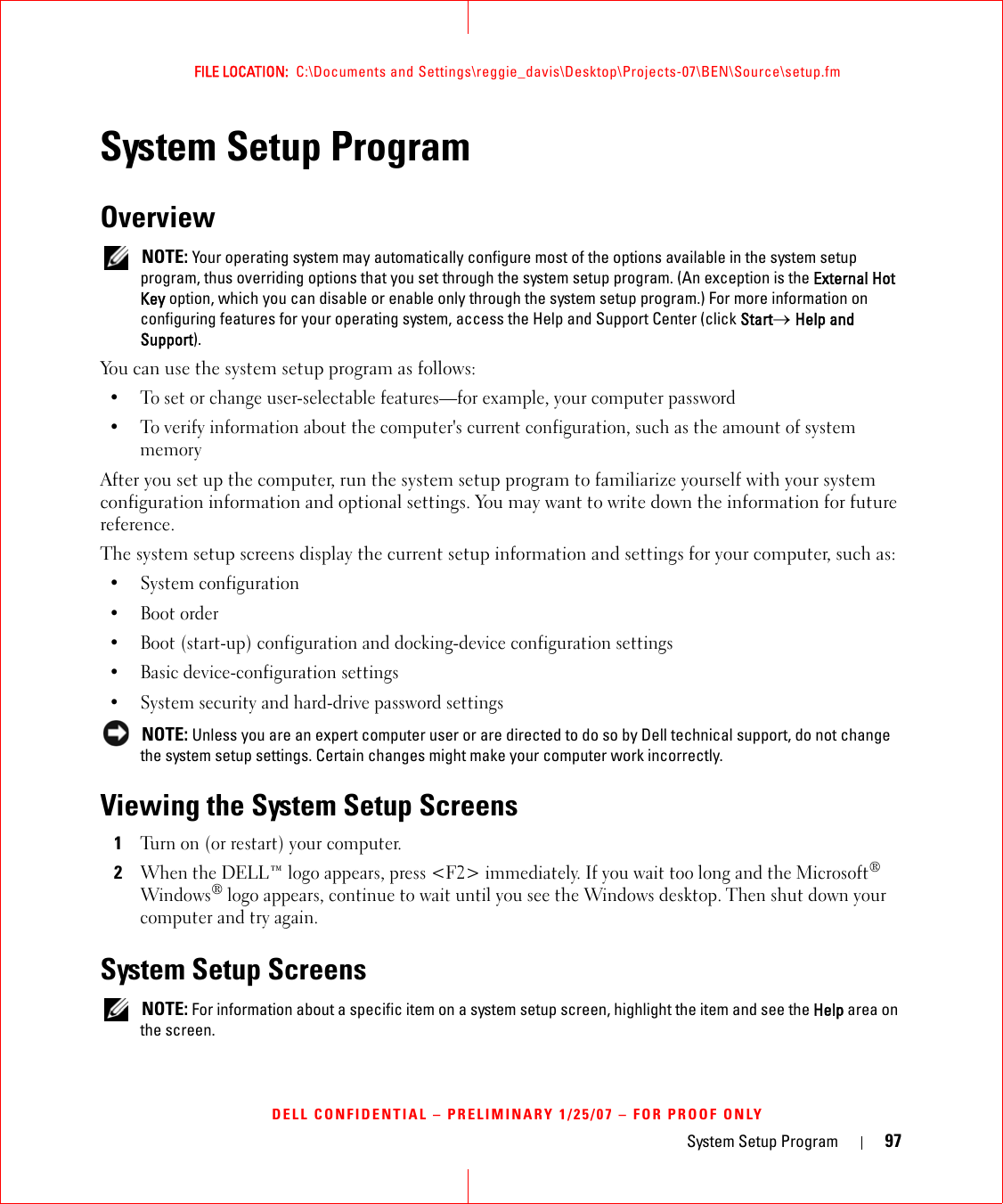 System Setup Program 97FILE LOCATION:  C:\Documents and Settings\reggie_davis\Desktop\Projects-07\BEN\Source\setup.fmDELL CONFIDENTIAL – PRELIMINARY 1/25/07 – FOR PROOF ONLYSystem Setup ProgramOverview NOTE: Your operating system may automatically configure most of the options available in the system setup program, thus overriding options that you set through the system setup program. (An exception is the External Hot Key option, which you can disable or enable only through the system setup program.) For more information on configuring features for your operating system, access the Help and Support Center (click Start→ Help and Support).You can use the system setup program as follows:• To set or change user-selectable features—for example, your computer password• To verify information about the computer&apos;s current configuration, such as the amount of system memoryAfter you set up the computer, run the system setup program to familiarize yourself with your system configuration information and optional settings. You may want to write down the information for future reference.The system setup screens display the current setup information and settings for your computer, such as:• System configuration• Boot order• Boot (start-up) configuration and docking-device configuration settings• Basic device-configuration settings• System security and hard-drive password settings NOTE: Unless you are an expert computer user or are directed to do so by Dell technical support, do not change the system setup settings. Certain changes might make your computer work incorrectly. Viewing the System Setup Screens1Turn on (or restart) your computer.2When the DELL™ logo appears, press &lt;F2&gt; immediately. If you wait too long and the Microsoft® Windows® logo appears, continue to wait until you see the Windows desktop. Then shut down your computer and try again.System Setup Screens NOTE: For information about a specific item on a system setup screen, highlight the item and see the Help area on the screen.