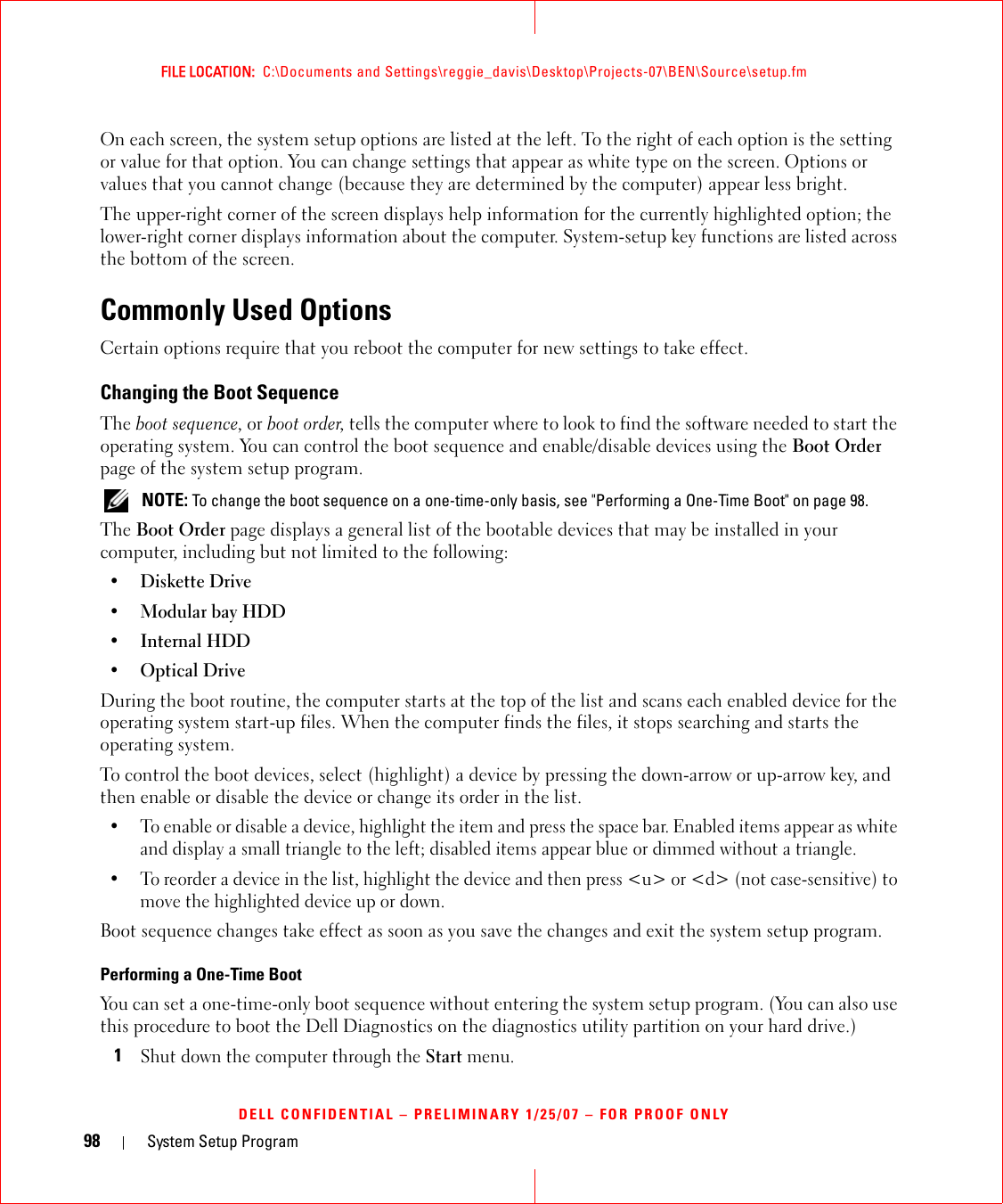 98 System Setup ProgramFILE LOCATION:  C:\Documents and Settings\reggie_davis\Desktop\Projects-07\BEN\Source\setup.fmDELL CONFIDENTIAL – PRELIMINARY 1/25/07 – FOR PROOF ONLYOn each screen, the system setup options are listed at the left. To the right of each option is the setting or value for that option. You can change settings that appear as white type on the screen. Options or values that you cannot change (because they are determined by the computer) appear less bright.The upper-right corner of the screen displays help information for the currently highlighted option; the lower-right corner displays information about the computer. System-setup key functions are listed across the bottom of the screen.Commonly Used OptionsCertain options require that you reboot the computer for new settings to take effect.Changing the Boot SequenceThe boot sequence, or boot order, tells the computer where to look to find the software needed to start the operating system. You can control the boot sequence and enable/disable devices using the Boot Order page of the system setup program. NOTE: To change the boot sequence on a one-time-only basis, see &quot;Performing a One-Time Boot&quot; on page 98.The Boot Order page displays a general list of the bootable devices that may be installed in your computer, including but not limited to the following:•Diskette Drive•Modular bay HDD•Internal HDD•Optical DriveDuring the boot routine, the computer starts at the top of the list and scans each enabled device for the operating system start-up files. When the computer finds the files, it stops searching and starts the operating system. To control the boot devices, select (highlight) a device by pressing the down-arrow or up-arrow key, and then enable or disable the device or change its order in the list.• To enable or disable a device, highlight the item and press the space bar. Enabled items appear as white and display a small triangle to the left; disabled items appear blue or dimmed without a triangle.• To reorder a device in the list, highlight the device and then press &lt;u&gt; or &lt;d&gt; (not case-sensitive) to move the highlighted device up or down.Boot sequence changes take effect as soon as you save the changes and exit the system setup program.Performing a One-Time BootYou can set a one-time-only boot sequence without entering the system setup program. (You can also use this procedure to boot the Dell Diagnostics on the diagnostics utility partition on your hard drive.)1Shut down the computer through the Start menu.