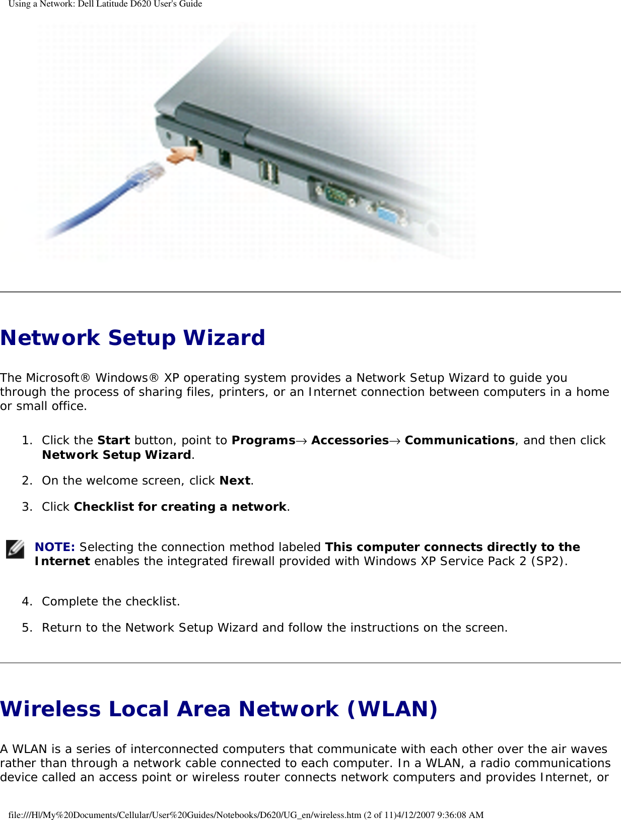 Using a Network: Dell Latitude D620 User&apos;s Guide Network Setup Wizard The Microsoft® Windows® XP operating system provides a Network Setup Wizard to guide you through the process of sharing files, printers, or an Internet connection between computers in a home or small office.1.  Click the Start button, point to Programs→ Accessories→ Communications, and then click Network Setup Wizard.   2.  On the welcome screen, click Next.   3.  Click Checklist for creating a network.    NOTE: Selecting the connection method labeled This computer connects directly to the Internet enables the integrated firewall provided with Windows XP Service Pack 2 (SP2).4.  Complete the checklist.   5.  Return to the Network Setup Wizard and follow the instructions on the screen.   Wireless Local Area Network (WLAN) A WLAN is a series of interconnected computers that communicate with each other over the air waves rather than through a network cable connected to each computer. In a WLAN, a radio communications device called an access point or wireless router connects network computers and provides Internet, or file:///H|/My%20Documents/Cellular/User%20Guides/Notebooks/D620/UG_en/wireless.htm (2 of 11)4/12/2007 9:36:08 AM