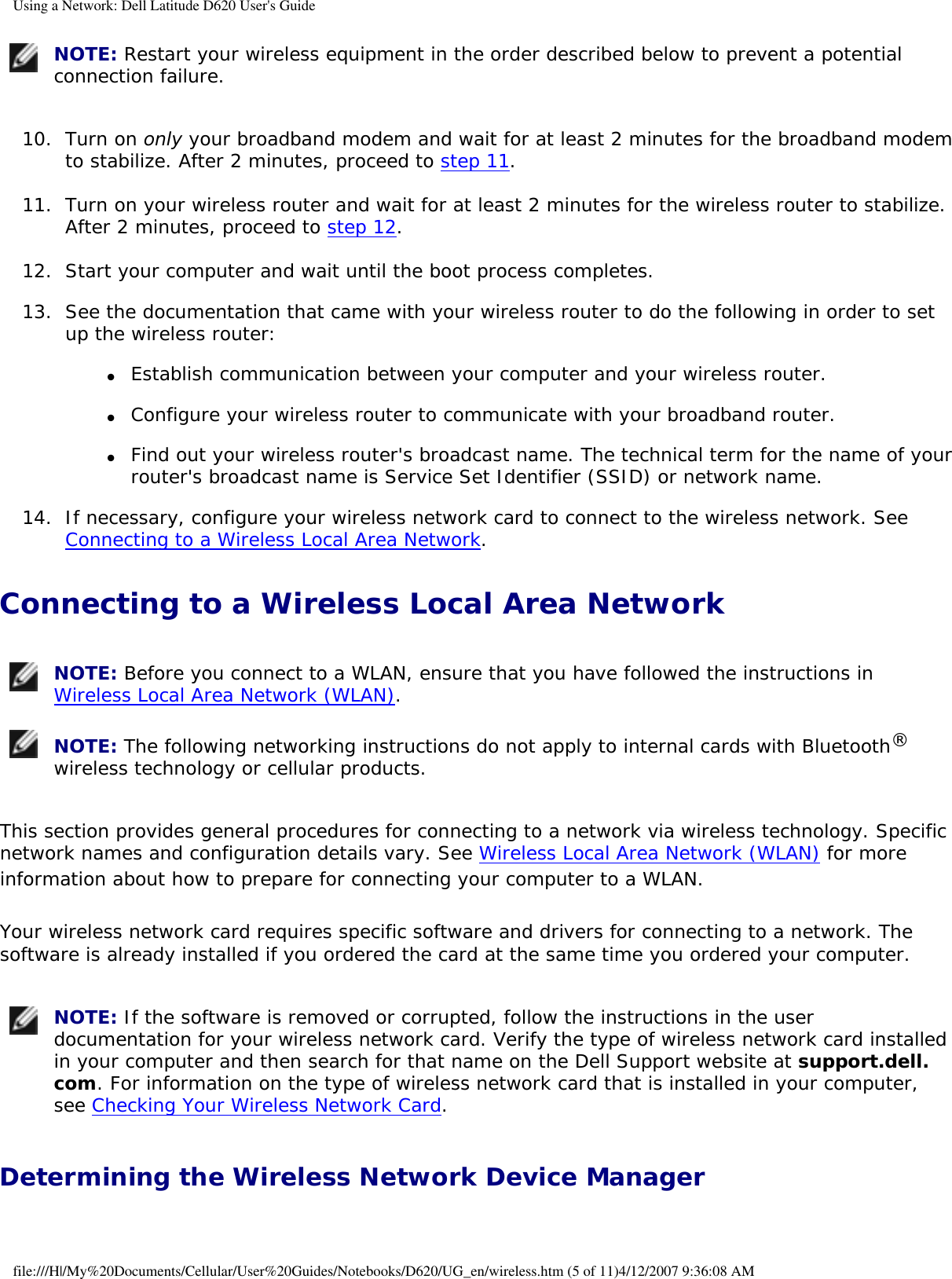 Using a Network: Dell Latitude D620 User&apos;s Guide NOTE: Restart your wireless equipment in the order described below to prevent a potential connection failure.10.  Turn on only your broadband modem and wait for at least 2 minutes for the broadband modem to stabilize. After 2 minutes, proceed to step 11.   11.  Turn on your wireless router and wait for at least 2 minutes for the wireless router to stabilize. After 2 minutes, proceed to step 12.   12.  Start your computer and wait until the boot process completes.   13.  See the documentation that came with your wireless router to do the following in order to set up the wireless router:   ●     Establish communication between your computer and your wireless router.  ●     Configure your wireless router to communicate with your broadband router.  ●     Find out your wireless router&apos;s broadcast name. The technical term for the name of your router&apos;s broadcast name is Service Set Identifier (SSID) or network name.  14.  If necessary, configure your wireless network card to connect to the wireless network. See Connecting to a Wireless Local Area Network.   Connecting to a Wireless Local Area Network NOTE: Before you connect to a WLAN, ensure that you have followed the instructions in Wireless Local Area Network (WLAN). NOTE: The following networking instructions do not apply to internal cards with Bluetooth® wireless technology or cellular products.This section provides general procedures for connecting to a network via wireless technology. Specific network names and configuration details vary. See Wireless Local Area Network (WLAN) for more information about how to prepare for connecting your computer to a WLAN. Your wireless network card requires specific software and drivers for connecting to a network. The software is already installed if you ordered the card at the same time you ordered your computer.  NOTE: If the software is removed or corrupted, follow the instructions in the user documentation for your wireless network card. Verify the type of wireless network card installed in your computer and then search for that name on the Dell Support website at support.dell.com. For information on the type of wireless network card that is installed in your computer, see Checking Your Wireless Network Card.Determining the Wireless Network Device Manager file:///H|/My%20Documents/Cellular/User%20Guides/Notebooks/D620/UG_en/wireless.htm (5 of 11)4/12/2007 9:36:08 AM