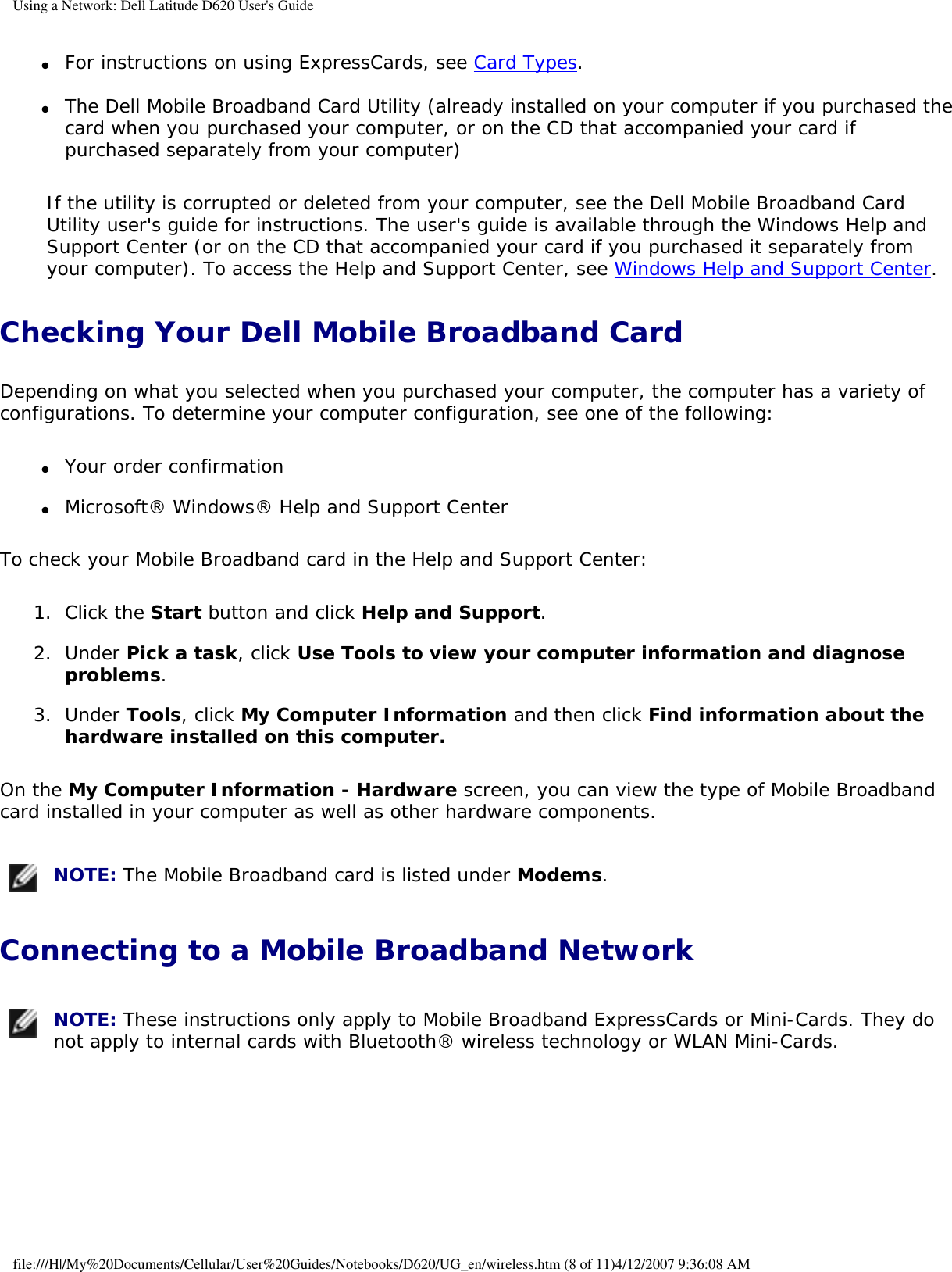 Using a Network: Dell Latitude D620 User&apos;s Guide ●     For instructions on using ExpressCards, see Card Types.   ●     The Dell Mobile Broadband Card Utility (already installed on your computer if you purchased the card when you purchased your computer, or on the CD that accompanied your card if purchased separately from your computer)  If the utility is corrupted or deleted from your computer, see the Dell Mobile Broadband Card Utility user&apos;s guide for instructions. The user&apos;s guide is available through the Windows Help and Support Center (or on the CD that accompanied your card if you purchased it separately from your computer). To access the Help and Support Center, see Windows Help and Support Center.Checking Your Dell Mobile Broadband CardDepending on what you selected when you purchased your computer, the computer has a variety of configurations. To determine your computer configuration, see one of the following:●     Your order confirmation  ●     Microsoft® Windows® Help and Support Center  To check your Mobile Broadband card in the Help and Support Center:1.  Click the Start button and click Help and Support.   2.  Under Pick a task, click Use Tools to view your computer information and diagnose problems.   3.  Under Tools, click My Computer Information and then click Find information about the hardware installed on this computer.   On the My Computer Information - Hardware screen, you can view the type of Mobile Broadband card installed in your computer as well as other hardware components. NOTE: The Mobile Broadband card is listed under Modems.Connecting to a Mobile Broadband Network NOTE: These instructions only apply to Mobile Broadband ExpressCards or Mini-Cards. They do not apply to internal cards with Bluetooth® wireless technology or WLAN Mini-Cards.file:///H|/My%20Documents/Cellular/User%20Guides/Notebooks/D620/UG_en/wireless.htm (8 of 11)4/12/2007 9:36:08 AM