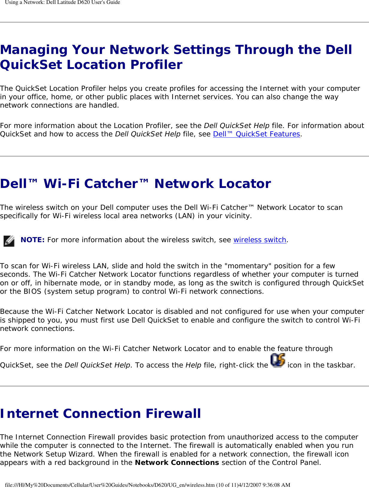 Using a Network: Dell Latitude D620 User&apos;s GuideManaging Your Network Settings Through the Dell QuickSet Location Profiler The QuickSet Location Profiler helps you create profiles for accessing the Internet with your computer in your office, home, or other public places with Internet services. You can also change the way network connections are handled.For more information about the Location Profiler, see the Dell QuickSet Help file. For information about QuickSet and how to access the Dell QuickSet Help file, see Dell™ QuickSet Features.Dell™ Wi-Fi Catcher™ Network Locator The wireless switch on your Dell computer uses the Dell Wi-Fi Catcher™ Network Locator to scan specifically for Wi-Fi wireless local area networks (LAN) in your vicinity.  NOTE: For more information about the wireless switch, see wireless switch.To scan for Wi-Fi wireless LAN, slide and hold the switch in the &quot;momentary&quot; position for a few seconds. The Wi-Fi Catcher Network Locator functions regardless of whether your computer is turned on or off, in hibernate mode, or in standby mode, as long as the switch is configured through QuickSet or the BIOS (system setup program) to control Wi-Fi network connections. Because the Wi-Fi Catcher Network Locator is disabled and not configured for use when your computer is shipped to you, you must first use Dell QuickSet to enable and configure the switch to control Wi-Fi network connections.For more information on the Wi-Fi Catcher Network Locator and to enable the feature through QuickSet, see the Dell QuickSet Help. To access the Help file, right-click the   icon in the taskbar.Internet Connection Firewall The Internet Connection Firewall provides basic protection from unauthorized access to the computer while the computer is connected to the Internet. The firewall is automatically enabled when you run the Network Setup Wizard. When the firewall is enabled for a network connection, the firewall icon appears with a red background in the Network Connections section of the Control Panel. file:///H|/My%20Documents/Cellular/User%20Guides/Notebooks/D620/UG_en/wireless.htm (10 of 11)4/12/2007 9:36:08 AM