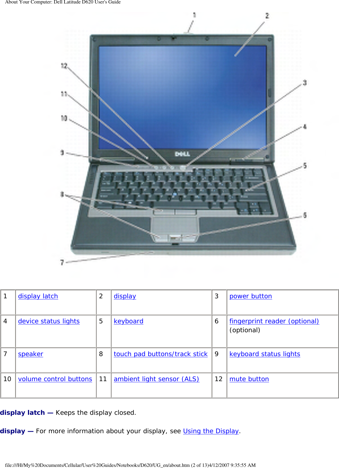 About Your Computer: Dell Latitude D620 User&apos;s Guide 1display latch 2display 3power button4device status lights 5keyboard 6fingerprint reader (optional) (optional)7speaker 8touch pad buttons/track stick 9keyboard status lights10 volume control buttons 11 ambient light sensor (ALS) 12  mute buttondisplay latch — Keeps the display closed.display — For more information about your display, see Using the Display.file:///H|/My%20Documents/Cellular/User%20Guides/Notebooks/D620/UG_en/about.htm (2 of 13)4/12/2007 9:35:55 AM