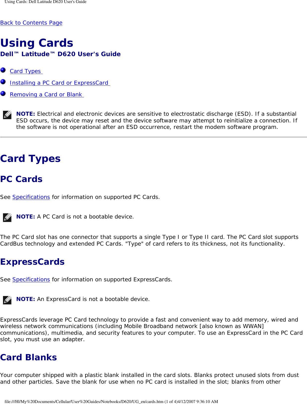 Using Cards: Dell Latitude D620 User&apos;s GuideBack to Contents Page Using Cards Dell™ Latitude™ D620 User&apos;s Guide  Card Types   Installing a PC Card or ExpressCard   Removing a Card or Blank   NOTE: Electrical and electronic devices are sensitive to electrostatic discharge (ESD). If a substantial ESD occurs, the device may reset and the device software may attempt to reinitialize a connection. If the software is not operational after an ESD occurrence, restart the modem software program.Card Types PC CardsSee Specifications for information on supported PC Cards. NOTE: A PC Card is not a bootable device.The PC Card slot has one connector that supports a single Type I or Type II card. The PC Card slot supports CardBus technology and extended PC Cards. &quot;Type&quot; of card refers to its thickness, not its functionality.ExpressCards See Specifications for information on supported ExpressCards. NOTE: An ExpressCard is not a bootable device.ExpressCards leverage PC Card technology to provide a fast and convenient way to add memory, wired and wireless network communications (including Mobile Broadband network [also known as WWAN] communications), multimedia, and security features to your computer. To use an ExpressCard in the PC Card slot, you must use an adapter.Card BlanksYour computer shipped with a plastic blank installed in the card slots. Blanks protect unused slots from dust and other particles. Save the blank for use when no PC card is installed in the slot; blanks from other file:///H|/My%20Documents/Cellular/User%20Guides/Notebooks/D620/UG_en/cards.htm (1 of 4)4/12/2007 9:36:10 AM