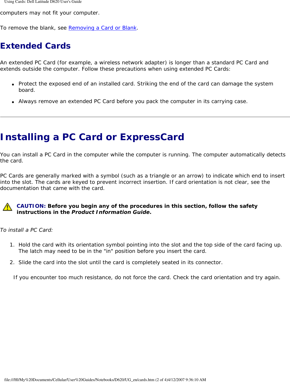 Using Cards: Dell Latitude D620 User&apos;s Guidecomputers may not fit your computer.To remove the blank, see Removing a Card or Blank.Extended CardsAn extended PC Card (for example, a wireless network adapter) is longer than a standard PC Card and extends outside the computer. Follow these precautions when using extended PC Cards:●     Protect the exposed end of an installed card. Striking the end of the card can damage the system board.  ●     Always remove an extended PC Card before you pack the computer in its carrying case.  Installing a PC Card or ExpressCard You can install a PC Card in the computer while the computer is running. The computer automatically detects the card.PC Cards are generally marked with a symbol (such as a triangle or an arrow) to indicate which end to insert into the slot. The cards are keyed to prevent incorrect insertion. If card orientation is not clear, see the documentation that came with the card.  CAUTION: Before you begin any of the procedures in this section, follow the safety instructions in the Product Information Guide.To install a PC Card:1.  Hold the card with its orientation symbol pointing into the slot and the top side of the card facing up. The latch may need to be in the &quot;in&quot; position before you insert the card.   2.  Slide the card into the slot until the card is completely seated in its connector.   If you encounter too much resistance, do not force the card. Check the card orientation and try again. file:///H|/My%20Documents/Cellular/User%20Guides/Notebooks/D620/UG_en/cards.htm (2 of 4)4/12/2007 9:36:10 AM