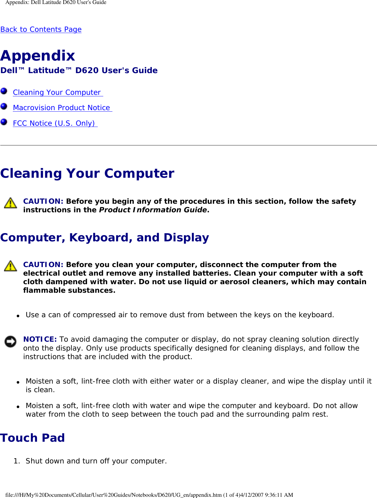 Appendix: Dell Latitude D620 User&apos;s GuideBack to Contents Page Appendix Dell™ Latitude™ D620 User&apos;s Guide  Cleaning Your Computer   Macrovision Product Notice   FCC Notice (U.S. Only)  Cleaning Your Computer  CAUTION: Before you begin any of the procedures in this section, follow the safety instructions in the Product Information Guide.Computer, Keyboard, and Display CAUTION: Before you clean your computer, disconnect the computer from the electrical outlet and remove any installed batteries. Clean your computer with a soft cloth dampened with water. Do not use liquid or aerosol cleaners, which may contain flammable substances.●     Use a can of compressed air to remove dust from between the keys on the keyboard.   NOTICE: To avoid damaging the computer or display, do not spray cleaning solution directly onto the display. Only use products specifically designed for cleaning displays, and follow the instructions that are included with the product.●     Moisten a soft, lint-free cloth with either water or a display cleaner, and wipe the display until it is clean.  ●     Moisten a soft, lint-free cloth with water and wipe the computer and keyboard. Do not allow water from the cloth to seep between the touch pad and the surrounding palm rest.  Touch Pad1.  Shut down and turn off your computer.   file:///H|/My%20Documents/Cellular/User%20Guides/Notebooks/D620/UG_en/appendix.htm (1 of 4)4/12/2007 9:36:11 AM
