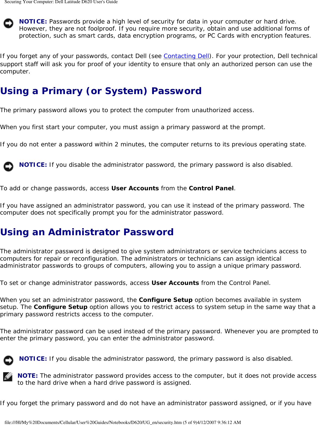 Securing Your Computer: Dell Latitude D620 User&apos;s Guide NOTICE: Passwords provide a high level of security for data in your computer or hard drive. However, they are not foolproof. If you require more security, obtain and use additional forms of protection, such as smart cards, data encryption programs, or PC Cards with encryption features. If you forget any of your passwords, contact Dell (see Contacting Dell). For your protection, Dell technical support staff will ask you for proof of your identity to ensure that only an authorized person can use the computer.Using a Primary (or System) PasswordThe primary password allows you to protect the computer from unauthorized access.When you first start your computer, you must assign a primary password at the prompt.If you do not enter a password within 2 minutes, the computer returns to its previous operating state. NOTICE: If you disable the administrator password, the primary password is also disabled.To add or change passwords, access User Accounts from the Control Panel. If you have assigned an administrator password, you can use it instead of the primary password. The computer does not specifically prompt you for the administrator password.Using an Administrator PasswordThe administrator password is designed to give system administrators or service technicians access to computers for repair or reconfiguration. The administrators or technicians can assign identical administrator passwords to groups of computers, allowing you to assign a unique primary password.To set or change administrator passwords, access User Accounts from the Control Panel.When you set an administrator password, the Configure Setup option becomes available in system setup. The Configure Setup option allows you to restrict access to system setup in the same way that a primary password restricts access to the computer.The administrator password can be used instead of the primary password. Whenever you are prompted to enter the primary password, you can enter the administrator password. NOTICE: If you disable the administrator password, the primary password is also disabled. NOTE: The administrator password provides access to the computer, but it does not provide access to the hard drive when a hard drive password is assigned. If you forget the primary password and do not have an administrator password assigned, or if you have file:///H|/My%20Documents/Cellular/User%20Guides/Notebooks/D620/UG_en/security.htm (5 of 9)4/12/2007 9:36:12 AM