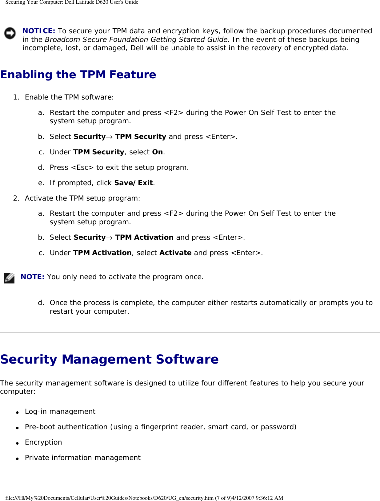 Securing Your Computer: Dell Latitude D620 User&apos;s Guide NOTICE: To secure your TPM data and encryption keys, follow the backup procedures documented in the Broadcom Secure Foundation Getting Started Guide. In the event of these backups being incomplete, lost, or damaged, Dell will be unable to assist in the recovery of encrypted data.Enabling the TPM Feature1.  Enable the TPM software:   a.  Restart the computer and press &lt;F2&gt; during the Power On Self Test to enter the system setup program.   b.  Select Security→ TPM Security and press &lt;Enter&gt;.   c.  Under TPM Security, select On.   d.  Press &lt;Esc&gt; to exit the setup program.   e.  If prompted, click Save/Exit.   2.  Activate the TPM setup program:   a.  Restart the computer and press &lt;F2&gt; during the Power On Self Test to enter the system setup program.   b.  Select Security→ TPM Activation and press &lt;Enter&gt;.   c.  Under TPM Activation, select Activate and press &lt;Enter&gt;.    NOTE: You only need to activate the program once.d.  Once the process is complete, the computer either restarts automatically or prompts you to restart your computer.   Security Management Software The security management software is designed to utilize four different features to help you secure your computer:●     Log-in management  ●     Pre-boot authentication (using a fingerprint reader, smart card, or password)  ●     Encryption  ●     Private information management  file:///H|/My%20Documents/Cellular/User%20Guides/Notebooks/D620/UG_en/security.htm (7 of 9)4/12/2007 9:36:12 AM