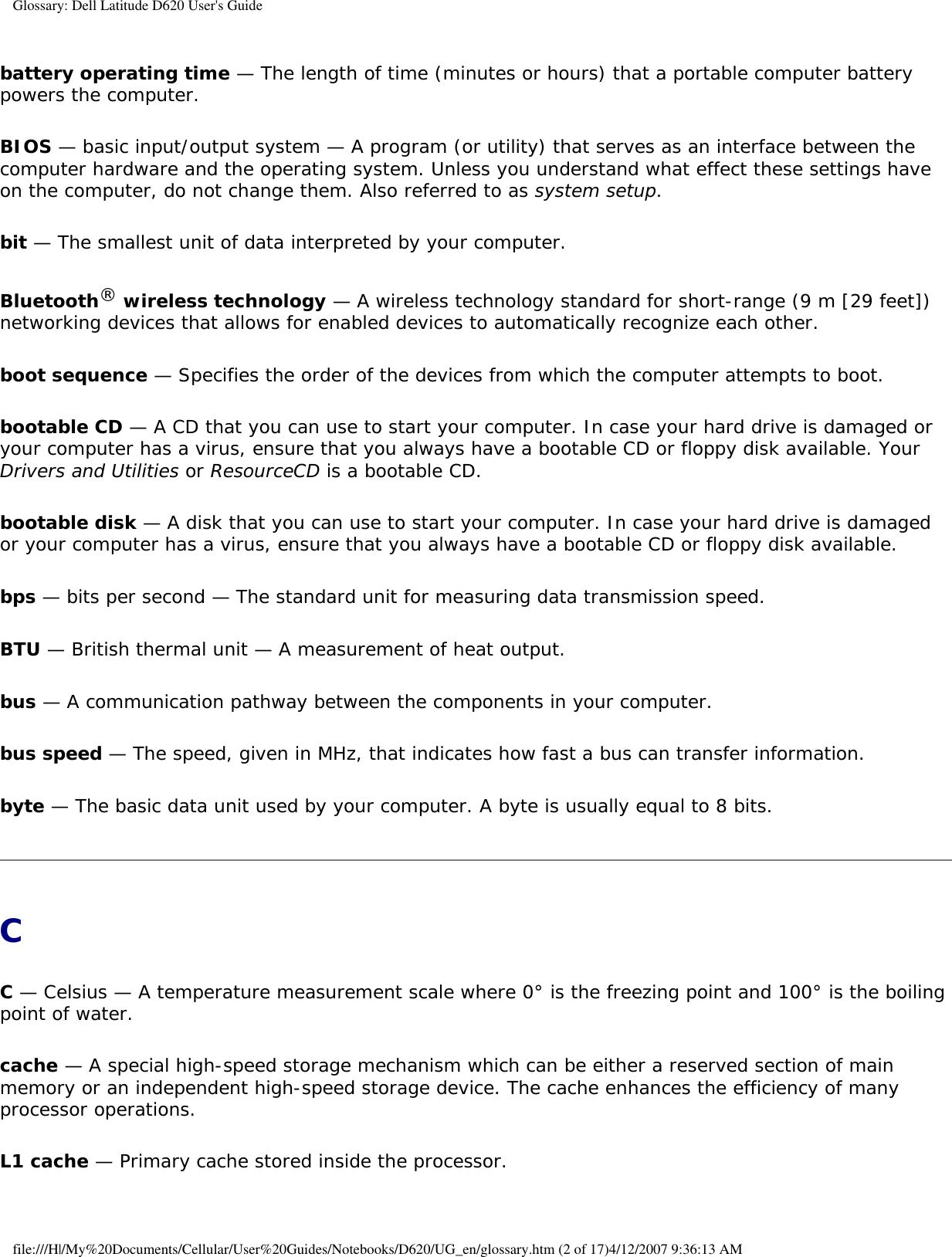 Glossary: Dell Latitude D620 User&apos;s Guidebattery operating time — The length of time (minutes or hours) that a portable computer battery powers the computer.BIOS — basic input/output system — A program (or utility) that serves as an interface between the computer hardware and the operating system. Unless you understand what effect these settings have on the computer, do not change them. Also referred to as system setup.bit — The smallest unit of data interpreted by your computer.Bluetooth® wireless technology — A wireless technology standard for short-range (9 m [29 feet]) networking devices that allows for enabled devices to automatically recognize each other.boot sequence — Specifies the order of the devices from which the computer attempts to boot.bootable CD — A CD that you can use to start your computer. In case your hard drive is damaged or your computer has a virus, ensure that you always have a bootable CD or floppy disk available. Your Drivers and Utilities or ResourceCD is a bootable CD.bootable disk — A disk that you can use to start your computer. In case your hard drive is damaged or your computer has a virus, ensure that you always have a bootable CD or floppy disk available.bps — bits per second — The standard unit for measuring data transmission speed.BTU — British thermal unit — A measurement of heat output.bus — A communication pathway between the components in your computer.bus speed — The speed, given in MHz, that indicates how fast a bus can transfer information.byte — The basic data unit used by your computer. A byte is usually equal to 8 bits.CC — Celsius — A temperature measurement scale where 0° is the freezing point and 100° is the boiling point of water.cache — A special high-speed storage mechanism which can be either a reserved section of main memory or an independent high-speed storage device. The cache enhances the efficiency of many processor operations.L1 cache — Primary cache stored inside the processor.file:///H|/My%20Documents/Cellular/User%20Guides/Notebooks/D620/UG_en/glossary.htm (2 of 17)4/12/2007 9:36:13 AM