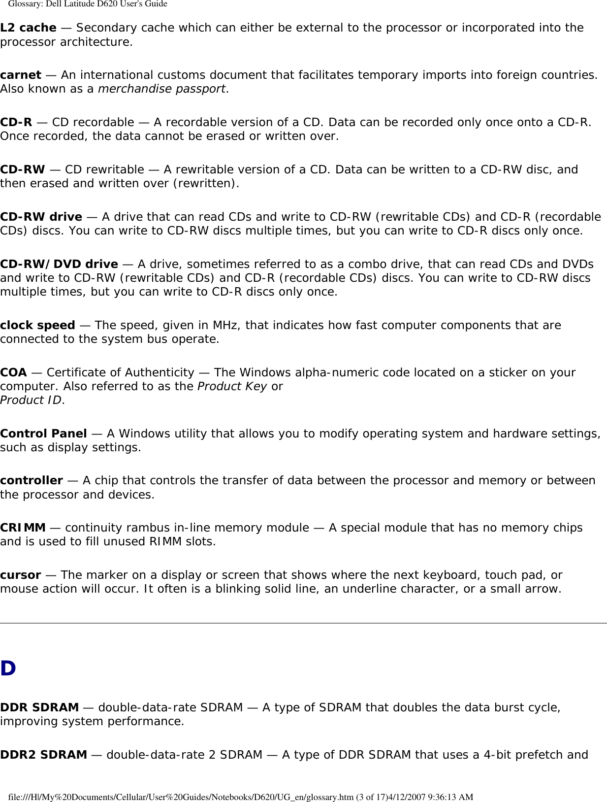 Glossary: Dell Latitude D620 User&apos;s GuideL2 cache — Secondary cache which can either be external to the processor or incorporated into the processor architecture.carnet — An international customs document that facilitates temporary imports into foreign countries. Also known as a merchandise passport.CD-R — CD recordable — A recordable version of a CD. Data can be recorded only once onto a CD-R. Once recorded, the data cannot be erased or written over.CD-RW — CD rewritable — A rewritable version of a CD. Data can be written to a CD-RW disc, and then erased and written over (rewritten).CD-RW drive — A drive that can read CDs and write to CD-RW (rewritable CDs) and CD-R (recordable CDs) discs. You can write to CD-RW discs multiple times, but you can write to CD-R discs only once.CD-RW/DVD drive — A drive, sometimes referred to as a combo drive, that can read CDs and DVDs and write to CD-RW (rewritable CDs) and CD-R (recordable CDs) discs. You can write to CD-RW discs multiple times, but you can write to CD-R discs only once.clock speed — The speed, given in MHz, that indicates how fast computer components that are connected to the system bus operate. COA — Certificate of Authenticity — The Windows alpha-numeric code located on a sticker on your computer. Also referred to as the Product Key or Product ID.Control Panel — A Windows utility that allows you to modify operating system and hardware settings, such as display settings.controller — A chip that controls the transfer of data between the processor and memory or between the processor and devices.CRIMM — continuity rambus in-line memory module — A special module that has no memory chips and is used to fill unused RIMM slots.cursor — The marker on a display or screen that shows where the next keyboard, touch pad, or mouse action will occur. It often is a blinking solid line, an underline character, or a small arrow.DDDR SDRAM — double-data-rate SDRAM — A type of SDRAM that doubles the data burst cycle, improving system performance.DDR2 SDRAM — double-data-rate 2 SDRAM — A type of DDR SDRAM that uses a 4-bit prefetch and file:///H|/My%20Documents/Cellular/User%20Guides/Notebooks/D620/UG_en/glossary.htm (3 of 17)4/12/2007 9:36:13 AM