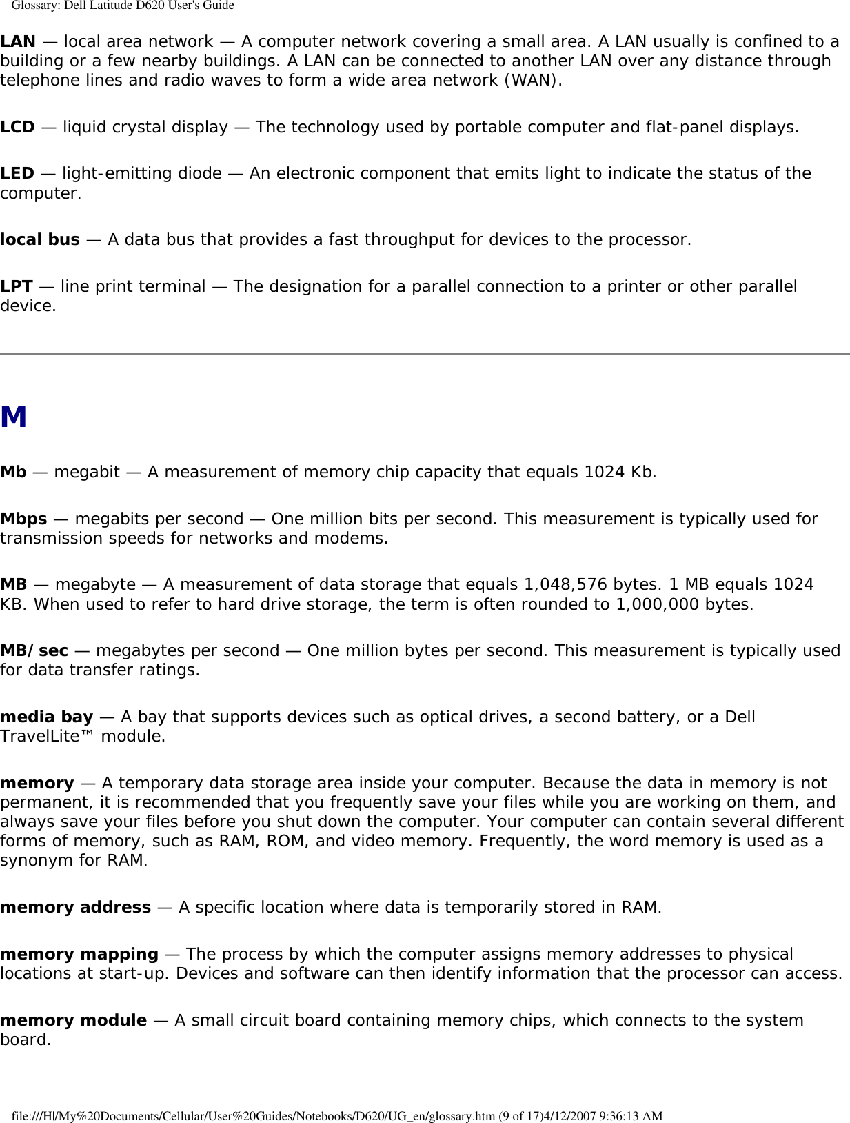 Glossary: Dell Latitude D620 User&apos;s GuideLAN — local area network — A computer network covering a small area. A LAN usually is confined to a building or a few nearby buildings. A LAN can be connected to another LAN over any distance through telephone lines and radio waves to form a wide area network (WAN).LCD — liquid crystal display — The technology used by portable computer and flat-panel displays.LED — light-emitting diode — An electronic component that emits light to indicate the status of the computer.local bus — A data bus that provides a fast throughput for devices to the processor.LPT — line print terminal — The designation for a parallel connection to a printer or other parallel device. MMb — megabit — A measurement of memory chip capacity that equals 1024 Kb.Mbps — megabits per second — One million bits per second. This measurement is typically used for transmission speeds for networks and modems.MB — megabyte — A measurement of data storage that equals 1,048,576 bytes. 1 MB equals 1024 KB. When used to refer to hard drive storage, the term is often rounded to 1,000,000 bytes.MB/sec — megabytes per second — One million bytes per second. This measurement is typically used for data transfer ratings.media bay — A bay that supports devices such as optical drives, a second battery, or a Dell TravelLite™ module.memory — A temporary data storage area inside your computer. Because the data in memory is not permanent, it is recommended that you frequently save your files while you are working on them, and always save your files before you shut down the computer. Your computer can contain several different forms of memory, such as RAM, ROM, and video memory. Frequently, the word memory is used as a synonym for RAM.memory address — A specific location where data is temporarily stored in RAM.memory mapping — The process by which the computer assigns memory addresses to physical locations at start-up. Devices and software can then identify information that the processor can access.memory module — A small circuit board containing memory chips, which connects to the system board.file:///H|/My%20Documents/Cellular/User%20Guides/Notebooks/D620/UG_en/glossary.htm (9 of 17)4/12/2007 9:36:13 AM