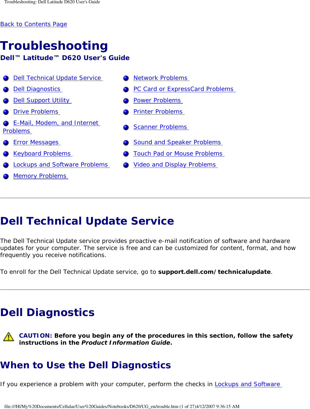 Troubleshooting: Dell Latitude D620 User&apos;s GuideBack to Contents Page Troubleshooting Dell™ Latitude™ D620 User&apos;s Guide  Dell Technical Update Service    Network Problems   Dell Diagnostics    PC Card or ExpressCard Problems   Dell Support Utility    Power Problems   Drive Problems    Printer Problems   E-Mail, Modem, and Internet Problems    Scanner Problems   Error Messages    Sound and Speaker Problems   Keyboard Problems    Touch Pad or Mouse Problems   Lockups and Software Problems    Video and Display Problems   Memory Problems    Dell Technical Update Service The Dell Technical Update service provides proactive e-mail notification of software and hardware updates for your computer. The service is free and can be customized for content, format, and how frequently you receive notifications.To enroll for the Dell Technical Update service, go to support.dell.com/technicalupdate.Dell Diagnostics  CAUTION: Before you begin any of the procedures in this section, follow the safety instructions in the Product Information Guide.When to Use the Dell DiagnosticsIf you experience a problem with your computer, perform the checks in Lockups and Software file:///H|/My%20Documents/Cellular/User%20Guides/Notebooks/D620/UG_en/trouble.htm (1 of 27)4/12/2007 9:36:15 AM