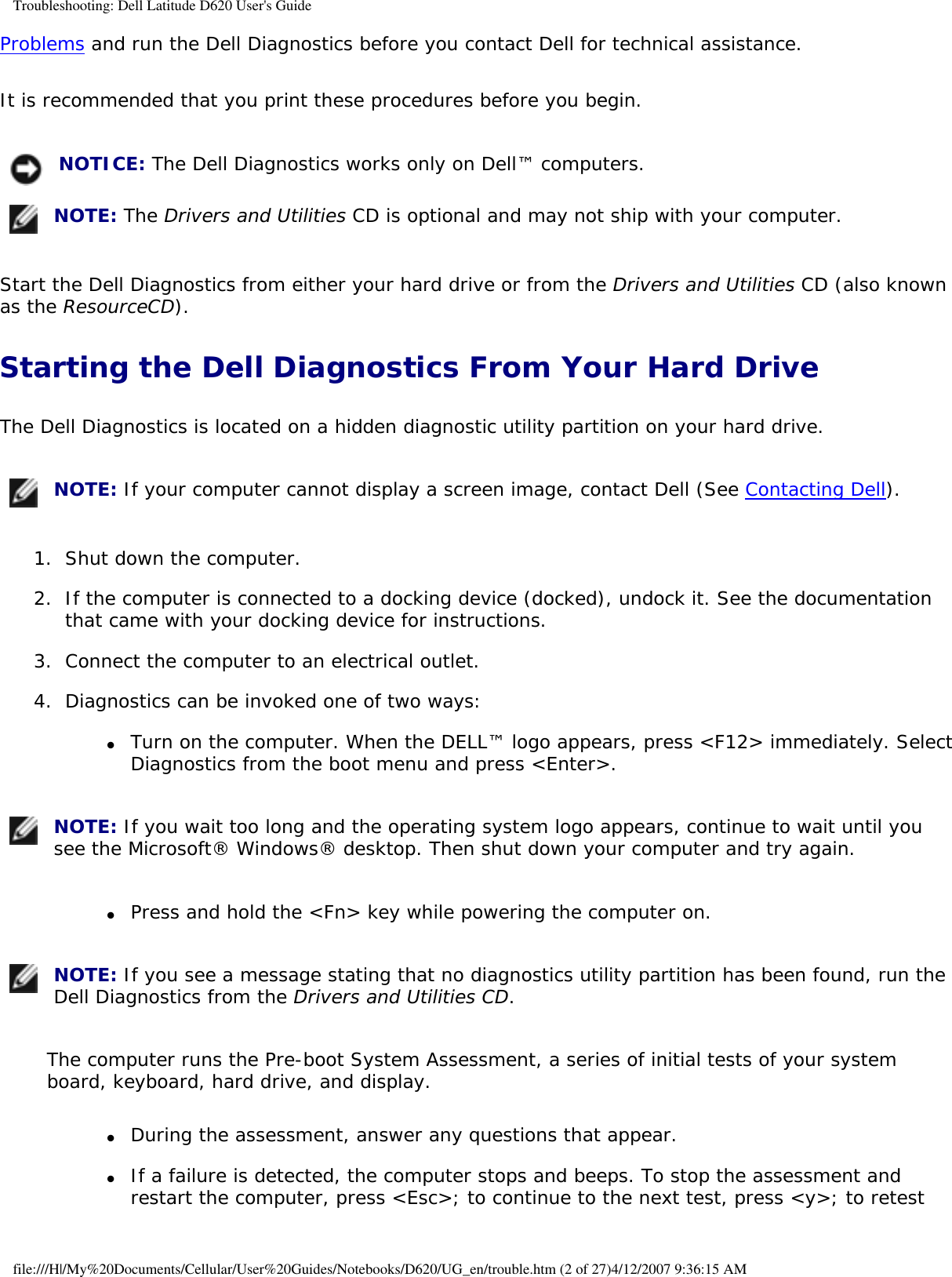 Troubleshooting: Dell Latitude D620 User&apos;s GuideProblems and run the Dell Diagnostics before you contact Dell for technical assistance.It is recommended that you print these procedures before you begin. NOTICE: The Dell Diagnostics works only on Dell™ computers. NOTE: The Drivers and Utilities CD is optional and may not ship with your computer.Start the Dell Diagnostics from either your hard drive or from the Drivers and Utilities CD (also known as the ResourceCD).Starting the Dell Diagnostics From Your Hard DriveThe Dell Diagnostics is located on a hidden diagnostic utility partition on your hard drive. NOTE: If your computer cannot display a screen image, contact Dell (See Contacting Dell).1.  Shut down the computer.   2.  If the computer is connected to a docking device (docked), undock it. See the documentation that came with your docking device for instructions.   3.  Connect the computer to an electrical outlet.   4.  Diagnostics can be invoked one of two ways:   ●     Turn on the computer. When the DELL™ logo appears, press &lt;F12&gt; immediately. Select Diagnostics from the boot menu and press &lt;Enter&gt;.   NOTE: If you wait too long and the operating system logo appears, continue to wait until you see the Microsoft® Windows® desktop. Then shut down your computer and try again.●     Press and hold the &lt;Fn&gt; key while powering the computer on.   NOTE: If you see a message stating that no diagnostics utility partition has been found, run the Dell Diagnostics from the Drivers and Utilities CD.The computer runs the Pre-boot System Assessment, a series of initial tests of your system board, keyboard, hard drive, and display.●     During the assessment, answer any questions that appear.  ●     If a failure is detected, the computer stops and beeps. To stop the assessment and restart the computer, press &lt;Esc&gt;; to continue to the next test, press &lt;y&gt;; to retest file:///H|/My%20Documents/Cellular/User%20Guides/Notebooks/D620/UG_en/trouble.htm (2 of 27)4/12/2007 9:36:15 AM