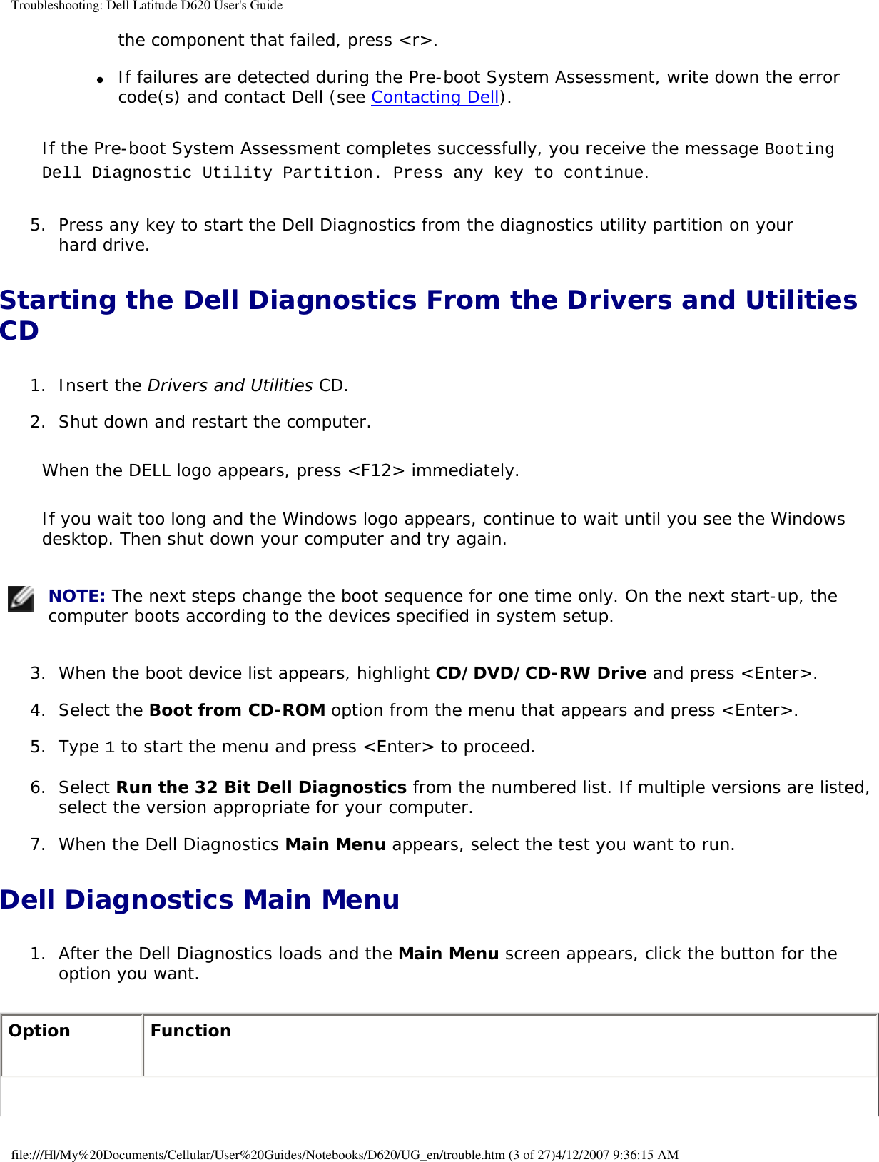 Troubleshooting: Dell Latitude D620 User&apos;s Guidethe component that failed, press &lt;r&gt;.   ●     If failures are detected during the Pre-boot System Assessment, write down the error code(s) and contact Dell (see Contacting Dell).  If the Pre-boot System Assessment completes successfully, you receive the message Booting Dell Diagnostic Utility Partition. Press any key to continue.5.  Press any key to start the Dell Diagnostics from the diagnostics utility partition on your hard drive.   Starting the Dell Diagnostics From the Drivers and Utilities CD1.  Insert the Drivers and Utilities CD.   2.  Shut down and restart the computer.   When the DELL logo appears, press &lt;F12&gt; immediately.If you wait too long and the Windows logo appears, continue to wait until you see the Windows desktop. Then shut down your computer and try again. NOTE: The next steps change the boot sequence for one time only. On the next start-up, the computer boots according to the devices specified in system setup.3.  When the boot device list appears, highlight CD/DVD/CD-RW Drive and press &lt;Enter&gt;.   4.  Select the Boot from CD-ROM option from the menu that appears and press &lt;Enter&gt;.   5.  Type 1 to start the menu and press &lt;Enter&gt; to proceed.   6.  Select Run the 32 Bit Dell Diagnostics from the numbered list. If multiple versions are listed, select the version appropriate for your computer.   7.  When the Dell Diagnostics Main Menu appears, select the test you want to run.   Dell Diagnostics Main Menu1.  After the Dell Diagnostics loads and the Main Menu screen appears, click the button for the option you want.   Option Functionfile:///H|/My%20Documents/Cellular/User%20Guides/Notebooks/D620/UG_en/trouble.htm (3 of 27)4/12/2007 9:36:15 AM