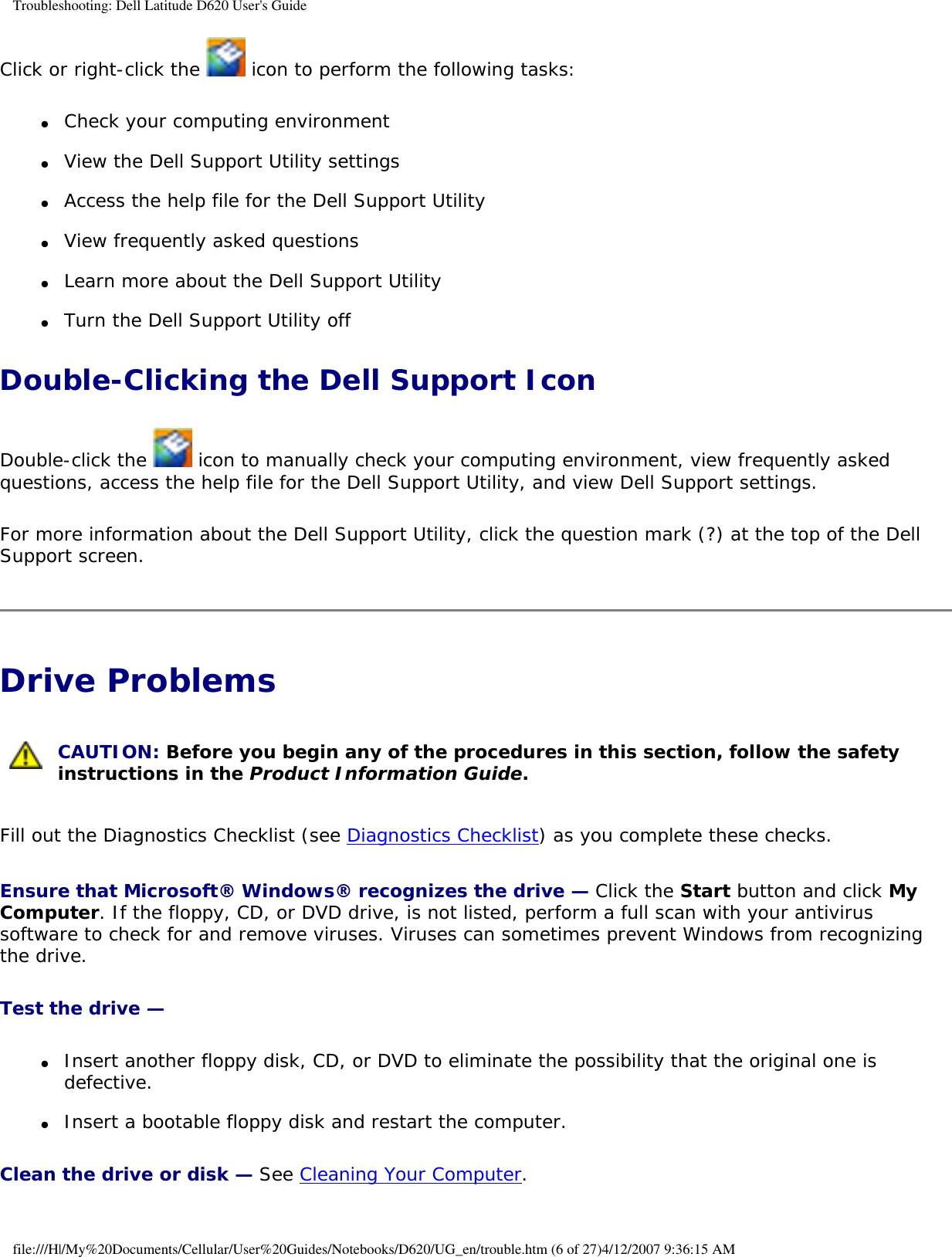 Troubleshooting: Dell Latitude D620 User&apos;s GuideClick or right-click the   icon to perform the following tasks:●     Check your computing environment   ●     View the Dell Support Utility settings  ●     Access the help file for the Dell Support Utility  ●     View frequently asked questions  ●     Learn more about the Dell Support Utility  ●     Turn the Dell Support Utility off  Double-Clicking the Dell Support IconDouble-click the   icon to manually check your computing environment, view frequently asked questions, access the help file for the Dell Support Utility, and view Dell Support settings.For more information about the Dell Support Utility, click the question mark (?) at the top of the Dell Support screen.Drive Problems  CAUTION: Before you begin any of the procedures in this section, follow the safety instructions in the Product Information Guide.Fill out the Diagnostics Checklist (see Diagnostics Checklist) as you complete these checks.Ensure that Microsoft® Windows® recognizes the drive — Click the Start button and click My Computer. If the floppy, CD, or DVD drive, is not listed, perform a full scan with your antivirus software to check for and remove viruses. Viruses can sometimes prevent Windows from recognizing the drive.Test the drive — ●     Insert another floppy disk, CD, or DVD to eliminate the possibility that the original one is defective.  ●     Insert a bootable floppy disk and restart the computer.  Clean the drive or disk — See Cleaning Your Computer.file:///H|/My%20Documents/Cellular/User%20Guides/Notebooks/D620/UG_en/trouble.htm (6 of 27)4/12/2007 9:36:15 AM