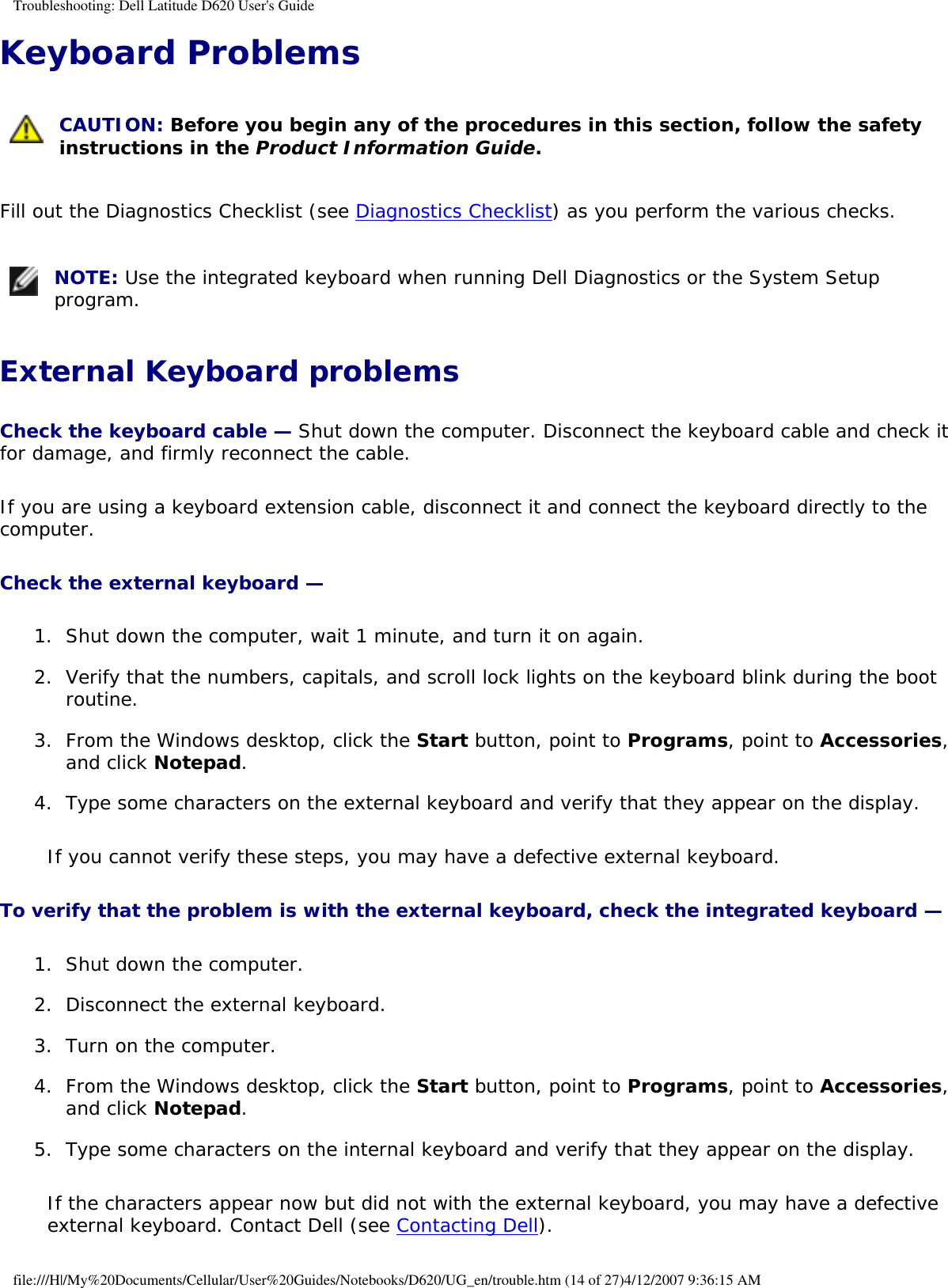 Troubleshooting: Dell Latitude D620 User&apos;s GuideKeyboard Problems  CAUTION: Before you begin any of the procedures in this section, follow the safety instructions in the Product Information Guide.Fill out the Diagnostics Checklist (see Diagnostics Checklist) as you perform the various checks. NOTE: Use the integrated keyboard when running Dell Diagnostics or the System Setup program.External Keyboard problemsCheck the keyboard cable — Shut down the computer. Disconnect the keyboard cable and check it for damage, and firmly reconnect the cable.If you are using a keyboard extension cable, disconnect it and connect the keyboard directly to the computer.Check the external keyboard — 1.  Shut down the computer, wait 1 minute, and turn it on again.   2.  Verify that the numbers, capitals, and scroll lock lights on the keyboard blink during the boot routine.   3.  From the Windows desktop, click the Start button, point to Programs, point to Accessories, and click Notepad.   4.  Type some characters on the external keyboard and verify that they appear on the display.   If you cannot verify these steps, you may have a defective external keyboard. To verify that the problem is with the external keyboard, check the integrated keyboard — 1.  Shut down the computer.   2.  Disconnect the external keyboard.   3.  Turn on the computer.   4.  From the Windows desktop, click the Start button, point to Programs, point to Accessories, and click Notepad.   5.  Type some characters on the internal keyboard and verify that they appear on the display.   If the characters appear now but did not with the external keyboard, you may have a defective external keyboard. Contact Dell (see Contacting Dell).file:///H|/My%20Documents/Cellular/User%20Guides/Notebooks/D620/UG_en/trouble.htm (14 of 27)4/12/2007 9:36:15 AM