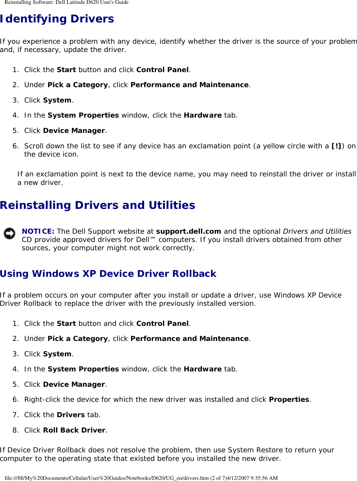 Reinstalling Software: Dell Latitude D620 User&apos;s GuideIdentifying DriversIf you experience a problem with any device, identify whether the driver is the source of your problem and, if necessary, update the driver.1.  Click the Start button and click Control Panel.   2.  Under Pick a Category, click Performance and Maintenance.   3.  Click System.   4.  In the System Properties window, click the Hardware tab.   5.  Click Device Manager.   6.  Scroll down the list to see if any device has an exclamation point (a yellow circle with a [!]) on the device icon.   If an exclamation point is next to the device name, you may need to reinstall the driver or install a new driver.Reinstalling Drivers and Utilities NOTICE: The Dell Support website at support.dell.com and the optional Drivers and Utilities CD provide approved drivers for Dell™ computers. If you install drivers obtained from other sources, your computer might not work correctly.Using Windows XP Device Driver Rollback If a problem occurs on your computer after you install or update a driver, use Windows XP Device Driver Rollback to replace the driver with the previously installed version.1.  Click the Start button and click Control Panel.   2.  Under Pick a Category, click Performance and Maintenance.   3.  Click System.   4.  In the System Properties window, click the Hardware tab.   5.  Click Device Manager.   6.  Right-click the device for which the new driver was installed and click Properties.   7.  Click the Drivers tab.   8.  Click Roll Back Driver.   If Device Driver Rollback does not resolve the problem, then use System Restore to return your computer to the operating state that existed before you installed the new driver.file:///H|/My%20Documents/Cellular/User%20Guides/Notebooks/D620/UG_en/drivers.htm (2 of 7)4/12/2007 9:35:56 AM