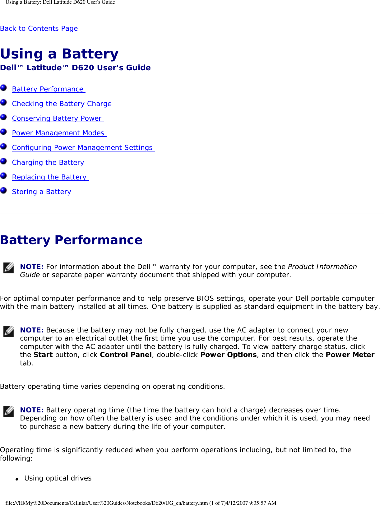 Using a Battery: Dell Latitude D620 User&apos;s GuideBack to Contents Page Using a Battery Dell™ Latitude™ D620 User&apos;s Guide  Battery Performance   Checking the Battery Charge   Conserving Battery Power   Power Management Modes   Configuring Power Management Settings   Charging the Battery   Replacing the Battery   Storing a Battery  Battery Performance  NOTE: For information about the Dell™ warranty for your computer, see the Product Information Guide or separate paper warranty document that shipped with your computer.For optimal computer performance and to help preserve BIOS settings, operate your Dell portable computer with the main battery installed at all times. One battery is supplied as standard equipment in the battery bay. NOTE: Because the battery may not be fully charged, use the AC adapter to connect your new computer to an electrical outlet the first time you use the computer. For best results, operate the computer with the AC adapter until the battery is fully charged. To view battery charge status, click the Start button, click Control Panel, double-click Power Options, and then click the Power Meter tab.Battery operating time varies depending on operating conditions.  NOTE: Battery operating time (the time the battery can hold a charge) decreases over time. Depending on how often the battery is used and the conditions under which it is used, you may need to purchase a new battery during the life of your computer.Operating time is significantly reduced when you perform operations including, but not limited to, the following:●     Using optical drives file:///H|/My%20Documents/Cellular/User%20Guides/Notebooks/D620/UG_en/battery.htm (1 of 7)4/12/2007 9:35:57 AM