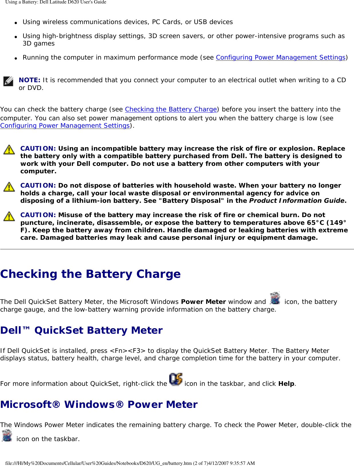 Using a Battery: Dell Latitude D620 User&apos;s Guide ●     Using wireless communications devices, PC Cards, or USB devices  ●     Using high-brightness display settings, 3D screen savers, or other power-intensive programs such as 3D games  ●     Running the computer in maximum performance mode (see Configuring Power Management Settings)   NOTE: It is recommended that you connect your computer to an electrical outlet when writing to a CD or DVD.You can check the battery charge (see Checking the Battery Charge) before you insert the battery into the computer. You can also set power management options to alert you when the battery charge is low (see Configuring Power Management Settings). CAUTION: Using an incompatible battery may increase the risk of fire or explosion. Replace the battery only with a compatible battery purchased from Dell. The battery is designed to work with your Dell computer. Do not use a battery from other computers with your computer.  CAUTION: Do not dispose of batteries with household waste. When your battery no longer holds a charge, call your local waste disposal or environmental agency for advice on disposing of a lithium-ion battery. See &quot;Battery Disposal&quot; in the Product Information Guide. CAUTION: Misuse of the battery may increase the risk of fire or chemical burn. Do not puncture, incinerate, disassemble, or expose the battery to temperatures above 65°C (149°F). Keep the battery away from children. Handle damaged or leaking batteries with extreme care. Damaged batteries may leak and cause personal injury or equipment damage. Checking the Battery Charge The Dell QuickSet Battery Meter, the Microsoft Windows Power Meter window and   icon, the battery charge gauge, and the low-battery warning provide information on the battery charge.Dell™ QuickSet Battery MeterIf Dell QuickSet is installed, press &lt;Fn&gt;&lt;F3&gt; to display the QuickSet Battery Meter. The Battery Meter displays status, battery health, charge level, and charge completion time for the battery in your computer. For more information about QuickSet, right-click the   icon in the taskbar, and click Help.Microsoft® Windows® Power MeterThe Windows Power Meter indicates the remaining battery charge. To check the Power Meter, double-click the  icon on the taskbar. file:///H|/My%20Documents/Cellular/User%20Guides/Notebooks/D620/UG_en/battery.htm (2 of 7)4/12/2007 9:35:57 AM