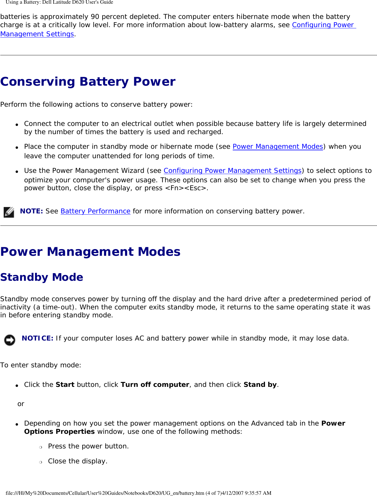Using a Battery: Dell Latitude D620 User&apos;s Guidebatteries is approximately 90 percent depleted. The computer enters hibernate mode when the battery charge is at a critically low level. For more information about low-battery alarms, see Configuring Power Management Settings.Conserving Battery Power Perform the following actions to conserve battery power:●     Connect the computer to an electrical outlet when possible because battery life is largely determined by the number of times the battery is used and recharged.  ●     Place the computer in standby mode or hibernate mode (see Power Management Modes) when you leave the computer unattended for long periods of time.  ●     Use the Power Management Wizard (see Configuring Power Management Settings) to select options to optimize your computer&apos;s power usage. These options can also be set to change when you press the power button, close the display, or press &lt;Fn&gt;&lt;Esc&gt;.   NOTE: See Battery Performance for more information on conserving battery power.Power Management Modes Standby ModeStandby mode conserves power by turning off the display and the hard drive after a predetermined period of inactivity (a time-out). When the computer exits standby mode, it returns to the same operating state it was in before entering standby mode. NOTICE: If your computer loses AC and battery power while in standby mode, it may lose data.To enter standby mode:●     Click the Start button, click Turn off computer, and then click Stand by.  or●     Depending on how you set the power management options on the Advanced tab in the Power Options Properties window, use one of the following methods:  ❍     Press the power button.  ❍     Close the display.  file:///H|/My%20Documents/Cellular/User%20Guides/Notebooks/D620/UG_en/battery.htm (4 of 7)4/12/2007 9:35:57 AM
