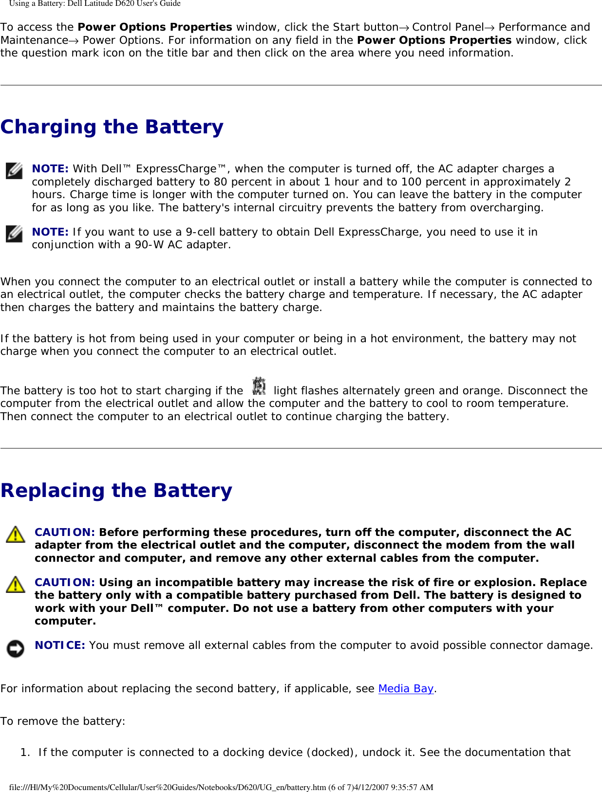 Using a Battery: Dell Latitude D620 User&apos;s GuideTo access the Power Options Properties window, click the Start button→ Control Panel→ Performance and Maintenance→ Power Options. For information on any field in the Power Options Properties window, click the question mark icon on the title bar and then click on the area where you need information.Charging the Battery  NOTE: With Dell™ ExpressCharge™, when the computer is turned off, the AC adapter charges a completely discharged battery to 80 percent in about 1 hour and to 100 percent in approximately 2 hours. Charge time is longer with the computer turned on. You can leave the battery in the computer for as long as you like. The battery&apos;s internal circuitry prevents the battery from overcharging. NOTE: If you want to use a 9-cell battery to obtain Dell ExpressCharge, you need to use it in conjunction with a 90-W AC adapter.When you connect the computer to an electrical outlet or install a battery while the computer is connected to an electrical outlet, the computer checks the battery charge and temperature. If necessary, the AC adapter then charges the battery and maintains the battery charge.If the battery is hot from being used in your computer or being in a hot environment, the battery may not charge when you connect the computer to an electrical outlet.The battery is too hot to start charging if the   light flashes alternately green and orange. Disconnect the computer from the electrical outlet and allow the computer and the battery to cool to room temperature. Then connect the computer to an electrical outlet to continue charging the battery.Replacing the Battery  CAUTION: Before performing these procedures, turn off the computer, disconnect the AC adapter from the electrical outlet and the computer, disconnect the modem from the wall connector and computer, and remove any other external cables from the computer. CAUTION: Using an incompatible battery may increase the risk of fire or explosion. Replace the battery only with a compatible battery purchased from Dell. The battery is designed to work with your Dell™ computer. Do not use a battery from other computers with your computer. NOTICE: You must remove all external cables from the computer to avoid possible connector damage.For information about replacing the second battery, if applicable, see Media Bay.To remove the battery:1.  If the computer is connected to a docking device (docked), undock it. See the documentation that file:///H|/My%20Documents/Cellular/User%20Guides/Notebooks/D620/UG_en/battery.htm (6 of 7)4/12/2007 9:35:57 AM