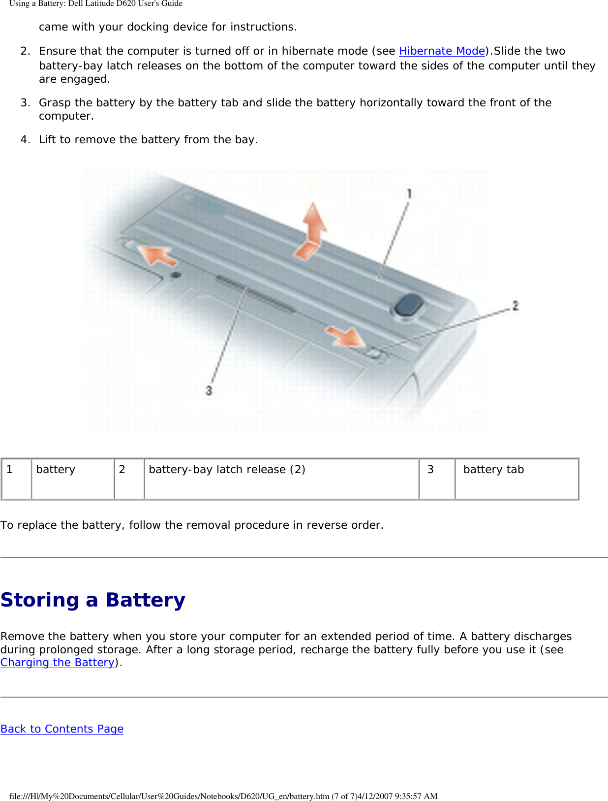 Using a Battery: Dell Latitude D620 User&apos;s Guidecame with your docking device for instructions.   2.  Ensure that the computer is turned off or in hibernate mode (see Hibernate Mode).Slide the two battery-bay latch releases on the bottom of the computer toward the sides of the computer until they are engaged.   3.  Grasp the battery by the battery tab and slide the battery horizontally toward the front of the computer.   4.  Lift to remove the battery from the bay.    1 battery 2 battery-bay latch release (2)  3  battery tabTo replace the battery, follow the removal procedure in reverse order.Storing a Battery Remove the battery when you store your computer for an extended period of time. A battery discharges during prolonged storage. After a long storage period, recharge the battery fully before you use it (see Charging the Battery).Back to Contents Page file:///H|/My%20Documents/Cellular/User%20Guides/Notebooks/D620/UG_en/battery.htm (7 of 7)4/12/2007 9:35:57 AM