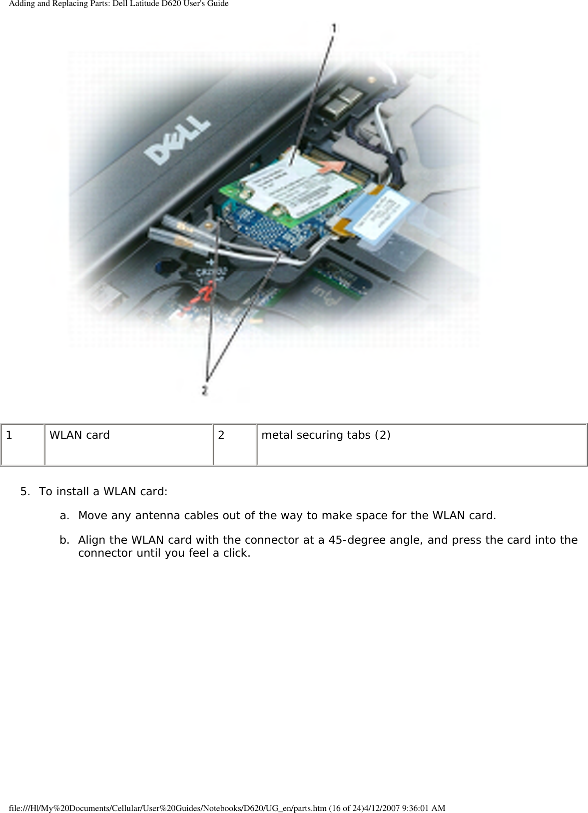 Adding and Replacing Parts: Dell Latitude D620 User&apos;s Guide 1 WLAN card 2 metal securing tabs (2)5.  To install a WLAN card:   a.  Move any antenna cables out of the way to make space for the WLAN card.   b.  Align the WLAN card with the connector at a 45-degree angle, and press the card into the connector until you feel a click.   file:///H|/My%20Documents/Cellular/User%20Guides/Notebooks/D620/UG_en/parts.htm (16 of 24)4/12/2007 9:36:01 AM