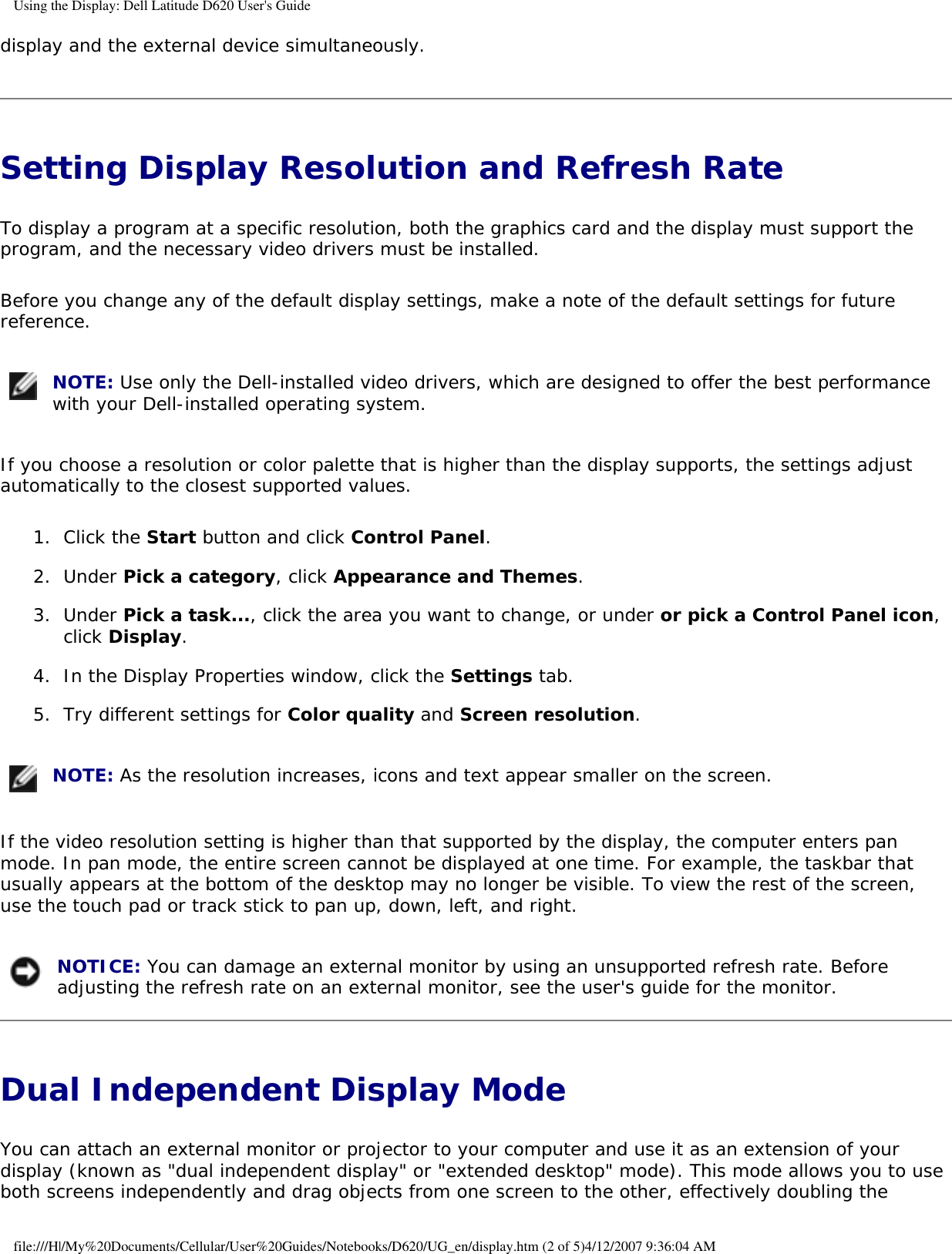 Using the Display: Dell Latitude D620 User&apos;s Guidedisplay and the external device simultaneously.Setting Display Resolution and Refresh Rate To display a program at a specific resolution, both the graphics card and the display must support the program, and the necessary video drivers must be installed.Before you change any of the default display settings, make a note of the default settings for future reference. NOTE: Use only the Dell-installed video drivers, which are designed to offer the best performance with your Dell-installed operating system.If you choose a resolution or color palette that is higher than the display supports, the settings adjust automatically to the closest supported values.1.  Click the Start button and click Control Panel.   2.  Under Pick a category, click Appearance and Themes.   3.  Under Pick a task..., click the area you want to change, or under or pick a Control Panel icon, click Display.   4.  In the Display Properties window, click the Settings tab.   5.  Try different settings for Color quality and Screen resolution.    NOTE: As the resolution increases, icons and text appear smaller on the screen.If the video resolution setting is higher than that supported by the display, the computer enters pan mode. In pan mode, the entire screen cannot be displayed at one time. For example, the taskbar that usually appears at the bottom of the desktop may no longer be visible. To view the rest of the screen, use the touch pad or track stick to pan up, down, left, and right. NOTICE: You can damage an external monitor by using an unsupported refresh rate. Before adjusting the refresh rate on an external monitor, see the user&apos;s guide for the monitor.Dual Independent Display Mode You can attach an external monitor or projector to your computer and use it as an extension of your display (known as &quot;dual independent display&quot; or &quot;extended desktop&quot; mode). This mode allows you to use both screens independently and drag objects from one screen to the other, effectively doubling the file:///H|/My%20Documents/Cellular/User%20Guides/Notebooks/D620/UG_en/display.htm (2 of 5)4/12/2007 9:36:04 AM