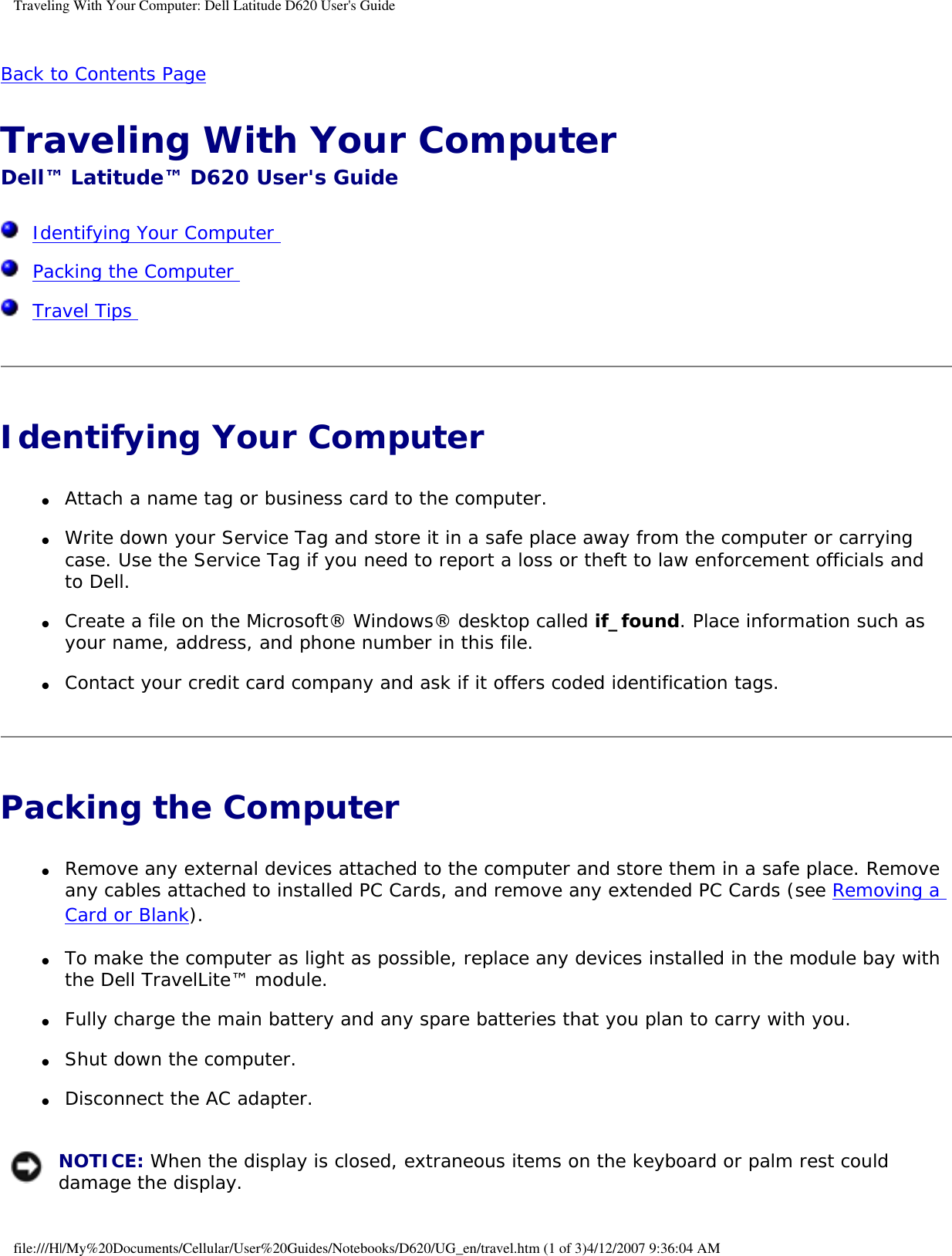 Traveling With Your Computer: Dell Latitude D620 User&apos;s GuideBack to Contents Page Traveling With Your Computer Dell™ Latitude™ D620 User&apos;s Guide  Identifying Your Computer   Packing the Computer   Travel Tips  Identifying Your Computer ●     Attach a name tag or business card to the computer.  ●     Write down your Service Tag and store it in a safe place away from the computer or carrying case. Use the Service Tag if you need to report a loss or theft to law enforcement officials and to Dell.  ●     Create a file on the Microsoft® Windows® desktop called if_found. Place information such as your name, address, and phone number in this file.  ●     Contact your credit card company and ask if it offers coded identification tags.  Packing the Computer ●     Remove any external devices attached to the computer and store them in a safe place. Remove any cables attached to installed PC Cards, and remove any extended PC Cards (see Removing a Card or Blank).  ●     To make the computer as light as possible, replace any devices installed in the module bay with the Dell TravelLite™ module.  ●     Fully charge the main battery and any spare batteries that you plan to carry with you.  ●     Shut down the computer.  ●     Disconnect the AC adapter.   NOTICE: When the display is closed, extraneous items on the keyboard or palm rest could damage the display.file:///H|/My%20Documents/Cellular/User%20Guides/Notebooks/D620/UG_en/travel.htm (1 of 3)4/12/2007 9:36:04 AM