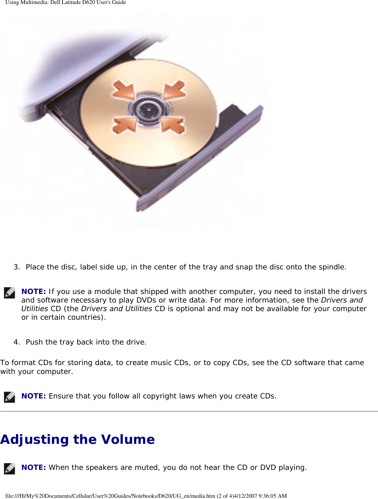 Using Multimedia: Dell Latitude D620 User&apos;s Guide 3.  Place the disc, label side up, in the center of the tray and snap the disc onto the spindle.    NOTE: If you use a module that shipped with another computer, you need to install the drivers and software necessary to play DVDs or write data. For more information, see the Drivers and Utilities CD (the Drivers and Utilities CD is optional and may not be available for your computer or in certain countries). 4.  Push the tray back into the drive.   To format CDs for storing data, to create music CDs, or to copy CDs, see the CD software that came with your computer. NOTE: Ensure that you follow all copyright laws when you create CDs.Adjusting the Volume  NOTE: When the speakers are muted, you do not hear the CD or DVD playing.file:///H|/My%20Documents/Cellular/User%20Guides/Notebooks/D620/UG_en/media.htm (2 of 4)4/12/2007 9:36:05 AM