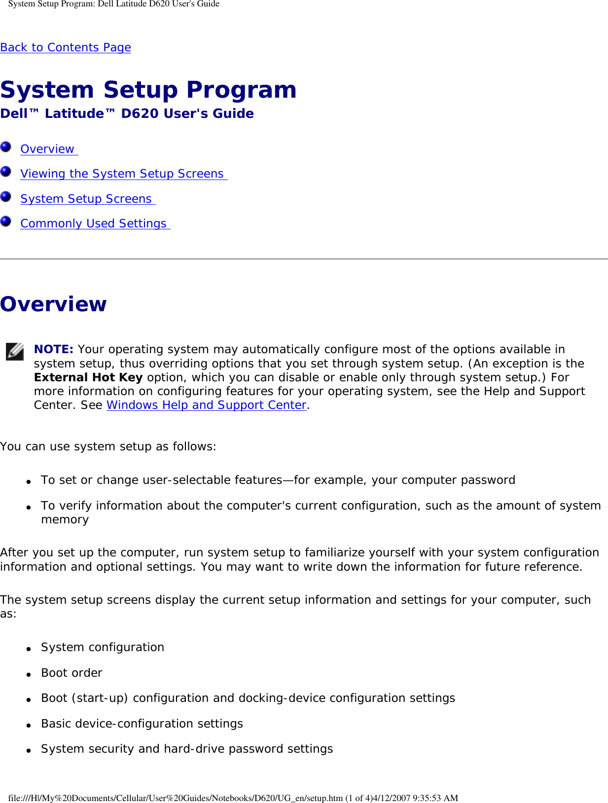 System Setup Program: Dell Latitude D620 User&apos;s GuideBack to Contents Page System Setup Program Dell™ Latitude™ D620 User&apos;s Guide  Overview   Viewing the System Setup Screens   System Setup Screens   Commonly Used Settings  Overview  NOTE: Your operating system may automatically configure most of the options available in system setup, thus overriding options that you set through system setup. (An exception is the External Hot Key option, which you can disable or enable only through system setup.) For more information on configuring features for your operating system, see the Help and Support Center. See Windows Help and Support Center.You can use system setup as follows:●     To set or change user-selectable features—for example, your computer password  ●     To verify information about the computer&apos;s current configuration, such as the amount of system memory  After you set up the computer, run system setup to familiarize yourself with your system configuration information and optional settings. You may want to write down the information for future reference.The system setup screens display the current setup information and settings for your computer, such as:●     System configuration  ●     Boot order  ●     Boot (start-up) configuration and docking-device configuration settings  ●     Basic device-configuration settings  ●     System security and hard-drive password settings  file:///H|/My%20Documents/Cellular/User%20Guides/Notebooks/D620/UG_en/setup.htm (1 of 4)4/12/2007 9:35:53 AM