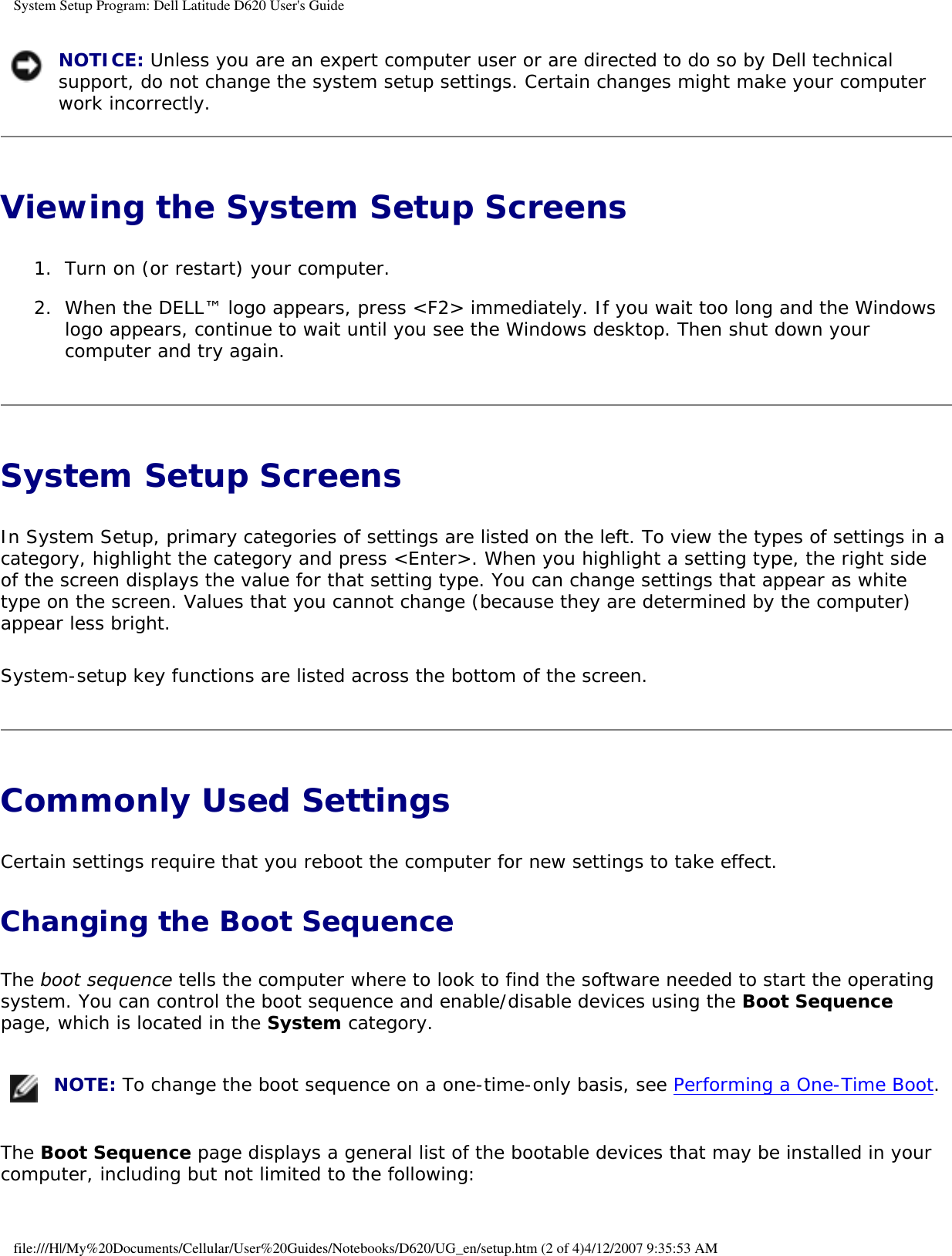 System Setup Program: Dell Latitude D620 User&apos;s Guide NOTICE: Unless you are an expert computer user or are directed to do so by Dell technical support, do not change the system setup settings. Certain changes might make your computer work incorrectly. Viewing the System Setup Screens 1.  Turn on (or restart) your computer.   2.  When the DELL™ logo appears, press &lt;F2&gt; immediately. If you wait too long and the Windows logo appears, continue to wait until you see the Windows desktop. Then shut down your computer and try again.   System Setup Screens In System Setup, primary categories of settings are listed on the left. To view the types of settings in a category, highlight the category and press &lt;Enter&gt;. When you highlight a setting type, the right side of the screen displays the value for that setting type. You can change settings that appear as white type on the screen. Values that you cannot change (because they are determined by the computer) appear less bright.System-setup key functions are listed across the bottom of the screen.Commonly Used Settings Certain settings require that you reboot the computer for new settings to take effect.Changing the Boot SequenceThe boot sequence tells the computer where to look to find the software needed to start the operating system. You can control the boot sequence and enable/disable devices using the Boot Sequence page, which is located in the System category. NOTE: To change the boot sequence on a one-time-only basis, see Performing a One-Time Boot.The Boot Sequence page displays a general list of the bootable devices that may be installed in your computer, including but not limited to the following:file:///H|/My%20Documents/Cellular/User%20Guides/Notebooks/D620/UG_en/setup.htm (2 of 4)4/12/2007 9:35:53 AM