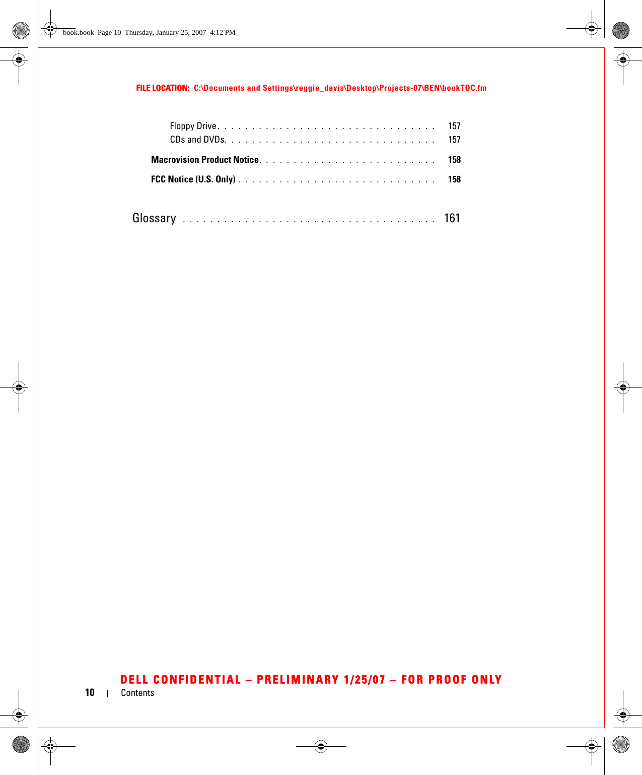 10 ContentsFILE LOCATION:  C:\Documents and Settings\reggie_davis\Desktop\Projects-07\BEN\bookTOC.fmDELL CONFIDENTIAL – PRELIMINARY 1/25/07 – FOR PROOF ONLYFloppy Drive . . . . . . . . . . . . . . . . . . . . . . . . . . . . . . . .   157CDs and DVDs. . . . . . . . . . . . . . . . . . . . . . . . . . . . . . .   157Macrovision Product Notice. . . . . . . . . . . . . . . . . . . . . . . . . .   158FCC Notice (U.S. Only) . . . . . . . . . . . . . . . . . . . . . . . . . . . . .   158Glossary  . . . . . . . . . . . . . . . . . . . . . . . . . . . . . . . . . . . . .   161book.book  Page 10  Thursday, January 25, 2007  4:12 PM