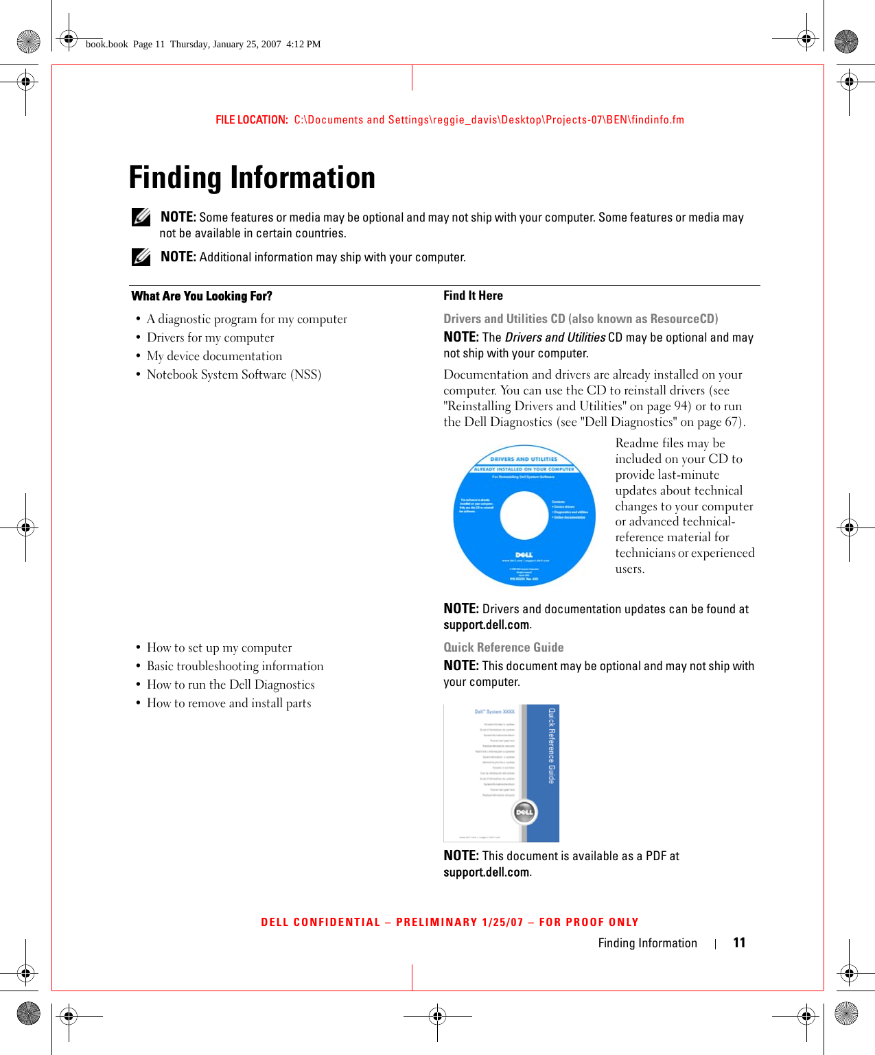 Finding Information 11FILE LOCATION:  C:\Documents and Settings\reggie_davis\Desktop\Projects-07\BEN\findinfo.fmDELL CONFIDENTIAL – PRELIMINARY 1/25/07 – FOR PROOF ONLYFinding Information NOTE: Some features or media may be optional and may not ship with your computer. Some features or media may not be available in certain countries. NOTE: Additional information may ship with your computer.What Are You Looking For? Find It Here• A diagnostic program for my computer• Drivers for my computer • My device documentation• Notebook System Software (NSS)Drivers and Utilities CD (also known as ResourceCD)NOTE: The Drivers and Utilities CD may be optional and may not ship with your computer.Documentation and drivers are already installed on your computer. You can use the CD to reinstall drivers (see &quot;Reinstalling Drivers and Utilities&quot; on page 94) or to run the Dell Diagnostics (see &quot;Dell Diagnostics&quot; on page 67).Readme files may be included on your CD to provide last-minute updates about technical changes to your computer or advanced technical-reference material for technicians or experienced users.NOTE: Drivers and documentation updates can be found at support.dell.com.• How to set up my computer• Basic troubleshooting information• How to run the Dell Diagnostics• How to remove and install partsQuick Reference GuideNOTE: This document may be optional and may not ship with your computer.NOTE: This document is available as a PDF at support.dell.com.book.book  Page 11  Thursday, January 25, 2007  4:12 PM