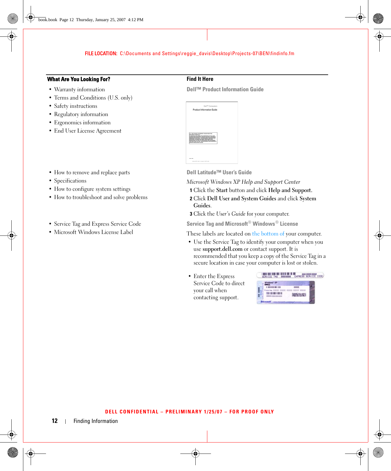 12 Finding InformationFILE LOCATION:  C:\Documents and Settings\reggie_davis\Desktop\Projects-07\BEN\findinfo.fmDELL CONFIDENTIAL – PRELIMINARY 1/25/07 – FOR PROOF ONLY• Warranty information• Terms and Conditions (U.S. only)• Safety instructions• Regulatory information• Ergonomics information• End User License AgreementDell™ Product Information Guide• How to remove and replace parts•Specifications• How to configure system settings• How to troubleshoot and solve problemsDell Latitude™ User’s GuideMicrosoft Windows XP Help and Support Center1Click the Start button and click Help and Support.2Click Dell User and System Guides and click System Guides.3Click the User’s Guide for your computer.• Service Tag and Express Service Code • Microsoft Windows License LabelService Tag and Microsoft® Windows® LicenseThese labels are located on the bottom of your computer.• Use the Service Tag to identify your computer when you use support.dell.com or contact support. It is recommended that you keep a copy of the Service Tag in a secure location in case your computer is lost or stolen.• Enter the Express Service Code to direct your call when contacting support. What Are You Looking For? Find It Herebook.book  Page 12  Thursday, January 25, 2007  4:12 PM