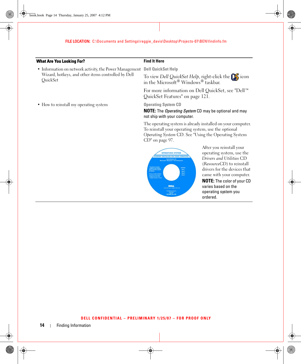 14 Finding InformationFILE LOCATION:  C:\Documents and Settings\reggie_davis\Desktop\Projects-07\BEN\findinfo.fmDELL CONFIDENTIAL – PRELIMINARY 1/25/07 – FOR PROOF ONLY• Information on network activity, the Power Management Wizard, hotkeys, and other items controlled by Dell QuickSetDell QuickSet HelpTo view Dell QuickSet Help, right-click the   icon in the Microsoft® Windows® taskbar.For more information on Dell QuickSet, see &quot;Dell™ QuickSet Features&quot; on page 121.• How to reinstall my operating systemOperating System CDNOTE: The Operating System CD may be optional and may not ship with your computer.The operating system is already installed on your computer. To reinstall your operating system, use the optional Operating System CD. See &quot;Using the Operating System CD&quot; on page 97.After you reinstall your operating system, use the Drivers and Utilities CD (ResourceCD) to reinstall drivers for the devices that came with your computer.NOTE: The color of your CD varies based on the operating system you ordered.What Are You Looking For? Find It Herebook.book  Page 14  Thursday, January 25, 2007  4:12 PM