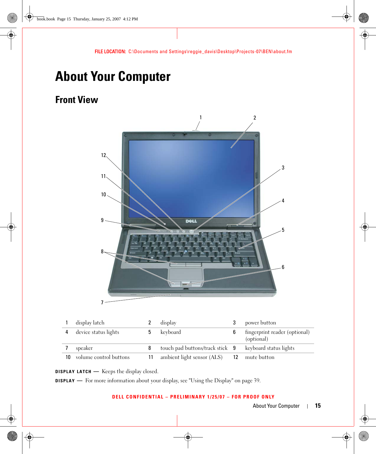 About Your Computer 15FILE LOCATION:  C:\Documents and Settings\reggie_davis\Desktop\Projects-07\BEN\about.fmDELL CONFIDENTIAL – PRELIMINARY 1/25/07 – FOR PROOF ONLYAbout Your ComputerFront ViewDISPLAY LATCH —Keeps the display closed.DISPLAY —For more information about your display, see &quot;Using the Display&quot; on page 39.1display latch 2display 3power button4device status lights 5keyboard 6fingerprint reader (optional) (optional)7speaker 8touch pad buttons/track stick 9keyboard status lights10 volume control buttons 11 ambient light sensor (ALS) 12  mute button231014658111297book.book  Page 15  Thursday, January 25, 2007  4:12 PM