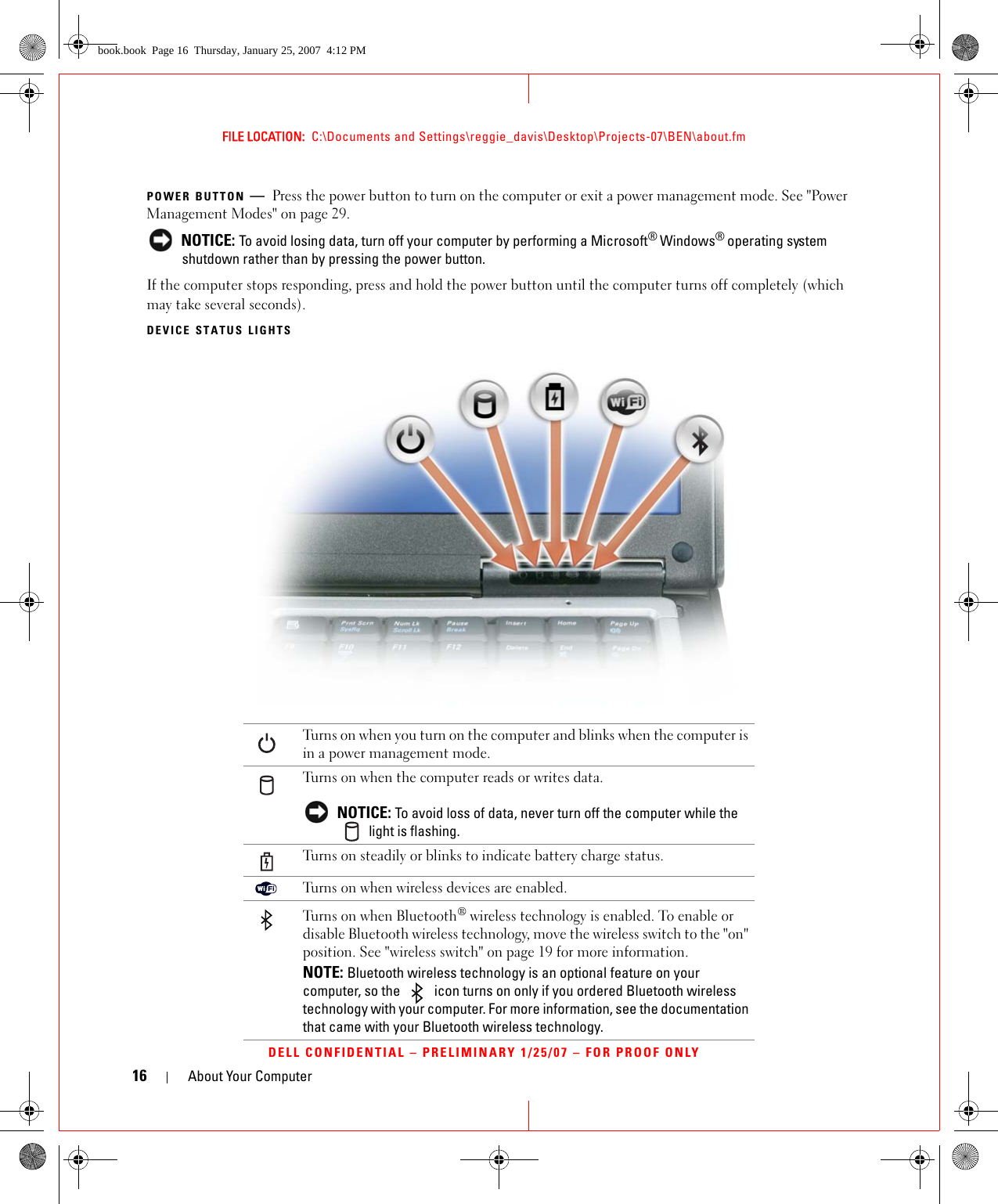 16 About Your ComputerFILE LOCATION:  C:\Documents and Settings\reggie_davis\Desktop\Projects-07\BEN\about.fmDELL CONFIDENTIAL – PRELIMINARY 1/25/07 – FOR PROOF ONLYPOWER BUTTON —Press the power button to turn on the computer or exit a power management mode. See &quot;Power Management Modes&quot; on page 29. NOTICE: To avoid losing data, turn off your computer by performing a Microsoft® Windows® operating system shutdown rather than by pressing the power button.If the computer stops responding, press and hold the power button until the computer turns off completely (which may take several seconds).DEVICE STATUS LIGHTSTurns on when you turn on the computer and blinks when the computer is in a power management mode.Turns on when the computer reads or writes data. NOTICE: To avoid loss of data, never turn off the computer while the  light is flashing.Turns on steadily or blinks to indicate battery charge status.Turns on when wireless devices are enabled.Turns on when Bluetooth® wireless technology is enabled. To enable or disable Bluetooth wireless technology, move the wireless switch to the &quot;on&quot; position. See &quot;wireless switch&quot; on page 19 for more information.NOTE: Bluetooth wireless technology is an optional feature on your computer, so the   icon turns on only if you ordered Bluetooth wireless technology with your computer. For more information, see the documentation that came with your Bluetooth wireless technology.book.book  Page 16  Thursday, January 25, 2007  4:12 PM