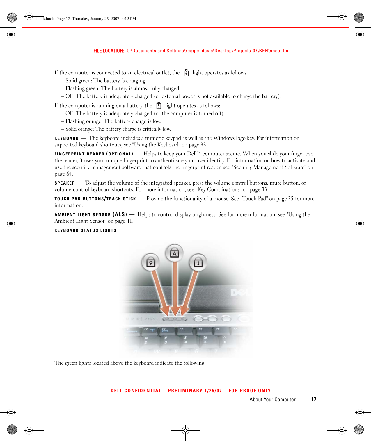 About Your Computer 17FILE LOCATION:  C:\Documents and Settings\reggie_davis\Desktop\Projects-07\BEN\about.fmDELL CONFIDENTIAL – PRELIMINARY 1/25/07 – FOR PROOF ONLYIf the computer is connected to an electrical outlet, the   light operates as follows:– Solid green: The battery is charging.– Flashing green: The battery is almost fully charged.– Off: The battery is adequately charged (or external power is not available to charge the battery).If the computer is running on a battery, the   light operates as follows:– Off: The battery is adequately charged (or the computer is turned off).– Flashing orange: The battery charge is low.– Solid orange: The battery charge is critically low.KEYBOARD —The keyboard includes a numeric keypad as well as the Windows logo key. For information on supported keyboard shortcuts, see &quot;Using the Keyboard&quot; on page 33.FINGERPRINT READER (OPTIONAL)—Helps to keep your Dell™ computer secure. When you slide your finger over the reader, it uses your unique fingerprint to authenticate your user identity. For information on how to activate and use the security management software that controls the fingerprint reader, see &quot;Security Management Software&quot; on page 64.SPEAKER —To adjust the volume of the integrated speaker, press the volume control buttons, mute button, or volume-control keyboard shortcuts. For more information, see &quot;Key Combinations&quot; on page 33.TOUCH PAD BUTTONS/TRACK STICK —Provide the functionality of a mouse. See &quot;Touch Pad&quot; on page 35 for more information.AMBIENT LIGHT SENSOR (ALS) — Helps to control display brightness. See for more information, see &quot;Using the Ambient Light Sensor&quot; on page 41.KEYBOARD STATUS LIGHTSThe green lights located above the keyboard indicate the following:book.book  Page 17  Thursday, January 25, 2007  4:12 PM