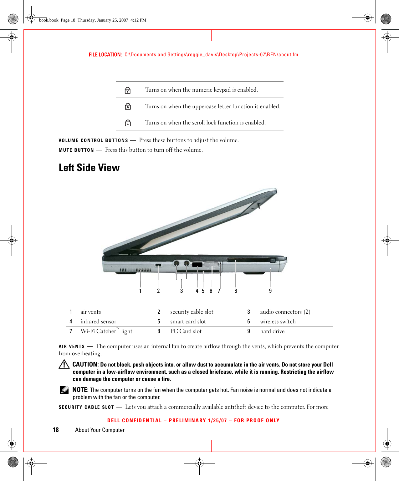 18 About Your ComputerFILE LOCATION:  C:\Documents and Settings\reggie_davis\Desktop\Projects-07\BEN\about.fmDELL CONFIDENTIAL – PRELIMINARY 1/25/07 – FOR PROOF ONLYVOLUME CONTROL BUTTONS —Press these buttons to adjust the volume.MUTE BUTTON —Press this button to turn off the volume.Left Side ViewAIR VENTS —The computer uses an internal fan to create airflow through the vents, which prevents the computer from overheating. CAUTION: Do not block, push objects into, or allow dust to accumulate in the air vents. Do not store your Dell computer in a low-airflow environment, such as a closed briefcase, while it is running. Restricting the airflow can damage the computer or cause a fire. NOTE: The computer turns on the fan when the computer gets hot. Fan noise is normal and does not indicate a problem with the fan or the computer.SECURITY CABLE SLOT —Lets you attach a commercially available antitheft device to the computer. For more Turns on when the numeric keypad is enabled.Turns on when the uppercase letter function is enabled.Turns on when the scroll lock function is enabled.1air vents 2security cable slot 3audio connectors (2)4infrared sensor 5smart card slot 6wireless switch7Wi-Fi Catcher™ light 8PC Card slot 9hard drive9A123456 8 97book.book  Page 18  Thursday, January 25, 2007  4:12 PM