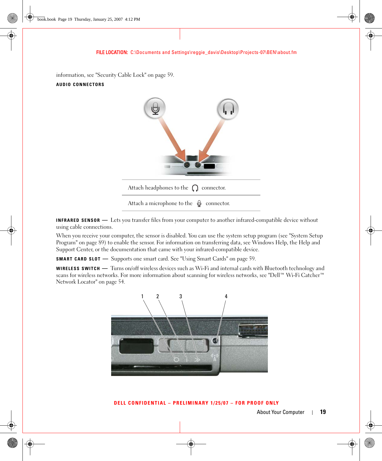 About Your Computer 19FILE LOCATION:  C:\Documents and Settings\reggie_davis\Desktop\Projects-07\BEN\about.fmDELL CONFIDENTIAL – PRELIMINARY 1/25/07 – FOR PROOF ONLYinformation, see &quot;Security Cable Lock&quot; on page 59.AUDIO CONNECTORSINFRARED SENSOR —Lets you transfer files from your computer to another infrared-compatible device without using cable connections.When you receive your computer, the sensor is disabled. You can use the system setup program (see &quot;System Setup Program&quot; on page 89) to enable the sensor. For information on transferring data, see Windows Help, the Help and Support Center, or the documentation that came with your infrared-compatible device.SMART CARD SLOT —Supports one smart card. See &quot;Using Smart Cards&quot; on page 59.WIRELESS SWITCH —Turns on/off wireless devices such as Wi-Fi and internal cards with Bluetooth technology and scans for wireless networks. For more information about scanning for wireless networks, see &quot;Dell™ Wi-Fi Catcher™ Network Locator&quot; on page 54.Attach headphones to the   connector. Attach a microphone to the   connector.1 2 3 4book.book  Page 19  Thursday, January 25, 2007  4:12 PM