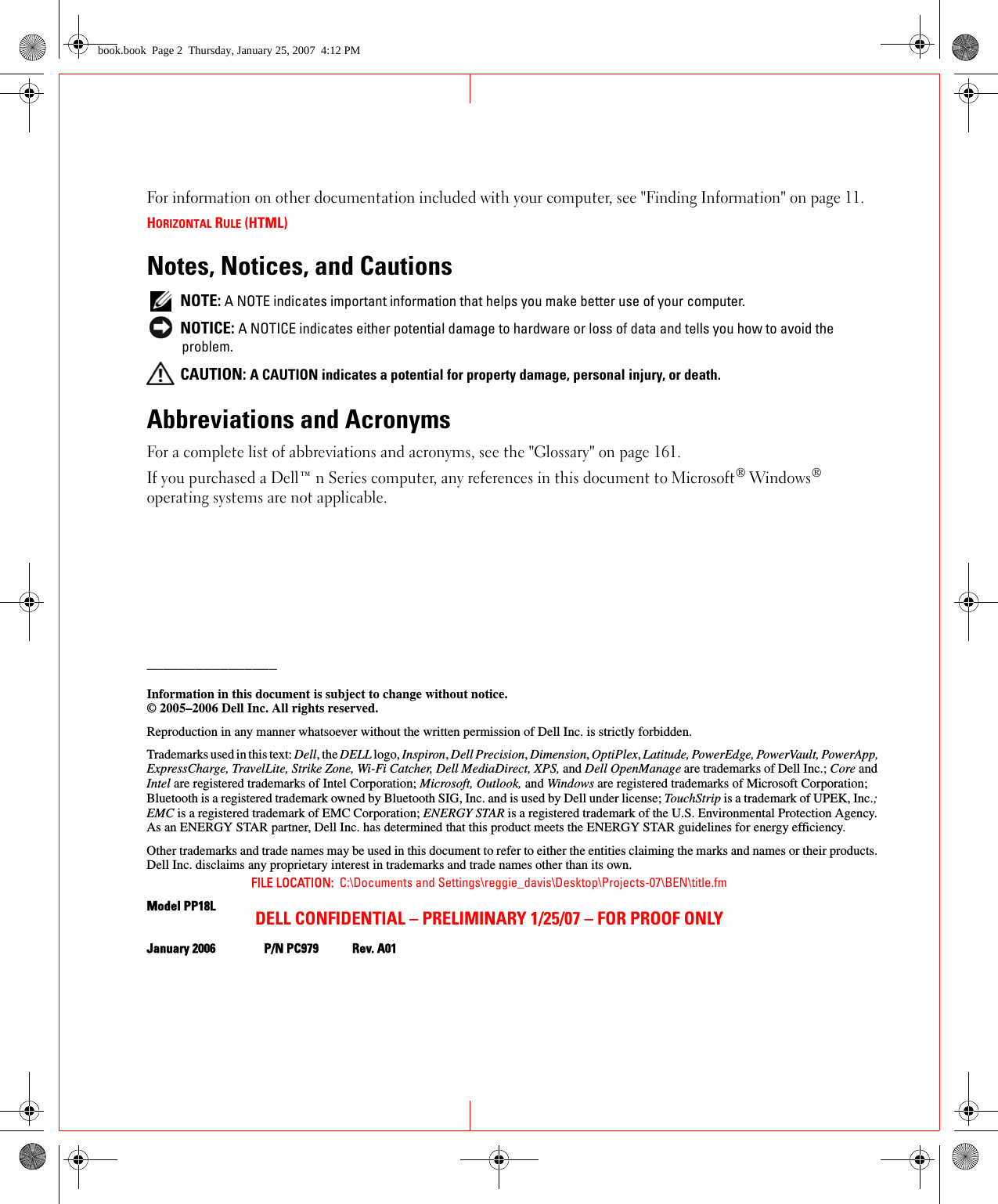 FILE LOCATION:  C:\Documents and Settings\reggie_davis\Desktop\Projects-07\BEN\title.fmDELL CONFIDENTIAL – PRELIMINARY 1/25/07 – FOR PROOF ONLYFor information on other documentation included with your computer, see &quot;Finding Information&quot; on page 11.HORIZONTAL RULE (HTML)Notes, Notices, and Cautions NOTE: A NOTE indicates important information that helps you make better use of your computer. NOTICE: A NOTICE indicates either potential damage to hardware or loss of data and tells you how to avoid the problem. CAUTION: A CAUTION indicates a potential for property damage, personal injury, or death.Abbreviations and AcronymsFor a complete list of abbreviations and acronyms, see the &quot;Glossary&quot; on page 161.If you purchased a Dell™ n Series computer, any references in this document to Microsoft® Windows® operating systems are not applicable.________________Information in this document is subject to change without notice.© 2005–2006 Dell Inc. All rights reserved.Reproduction in any manner whatsoever without the written permission of Dell Inc. is strictly forbidden.Trademarks used in this text: Dell, the DELL logo, Inspiron, Dell Precision, Dimension, OptiPlex, Latitude, PowerEdge, PowerVault, PowerApp, ExpressCharge, TravelLite, Strike Zone, Wi-Fi Catcher, Dell MediaDirect, XPS, and Dell OpenManage are trademarks of Dell Inc.; Core and Intel are registered trademarks of Intel Corporation; Microsoft, Outlook, and Windows are registered trademarks of Microsoft Corporation; Bluetooth is a registered trademark owned by Bluetooth SIG, Inc. and is used by Dell under license; TouchStrip is a trademark of UPEK, Inc.; EMC is a registered trademark of EMC Corporation; ENERGY STAR is a registered trademark of the U.S. Environmental Protection Agency. As an ENERGY STAR partner, Dell Inc. has determined that this product meets the ENERGY STAR guidelines for energy efficiency.Other trademarks and trade names may be used in this document to refer to either the entities claiming the marks and names or their products. Dell Inc. disclaims any proprietary interest in trademarks and trade names other than its own.Model PP18LJanuary 2006 P/N PC979 Rev. A01book.book  Page 2  Thursday, January 25, 2007  4:12 PM